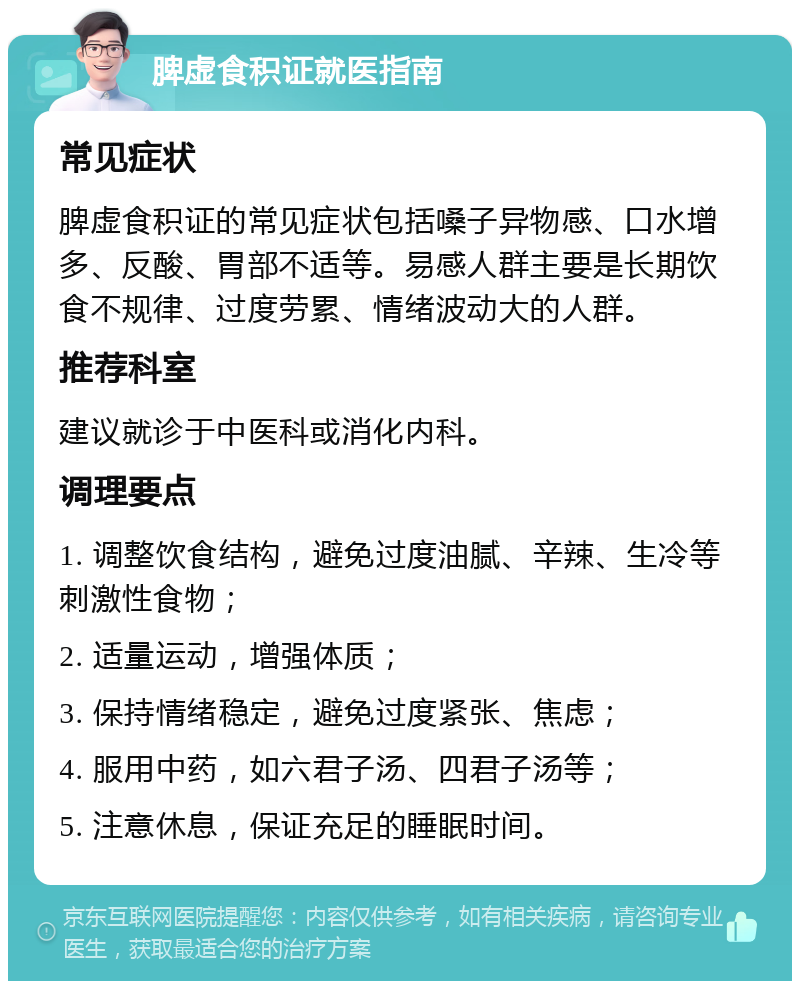 脾虚食积证就医指南 常见症状 脾虚食积证的常见症状包括嗓子异物感、口水增多、反酸、胃部不适等。易感人群主要是长期饮食不规律、过度劳累、情绪波动大的人群。 推荐科室 建议就诊于中医科或消化内科。 调理要点 1. 调整饮食结构，避免过度油腻、辛辣、生冷等刺激性食物； 2. 适量运动，增强体质； 3. 保持情绪稳定，避免过度紧张、焦虑； 4. 服用中药，如六君子汤、四君子汤等； 5. 注意休息，保证充足的睡眠时间。