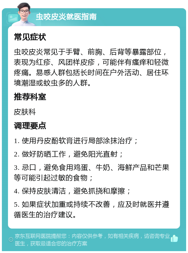 虫咬皮炎就医指南 常见症状 虫咬皮炎常见于手臂、前胸、后背等暴露部位，表现为红疹、风团样皮疹，可能伴有瘙痒和轻微疼痛。易感人群包括长时间在户外活动、居住环境潮湿或蚊虫多的人群。 推荐科室 皮肤科 调理要点 1. 使用丹皮酚软膏进行局部涂抹治疗； 2. 做好防晒工作，避免阳光直射； 3. 忌口，避免食用鸡蛋、牛奶、海鲜产品和芒果等可能引起过敏的食物； 4. 保持皮肤清洁，避免抓挠和摩擦； 5. 如果症状加重或持续不改善，应及时就医并遵循医生的治疗建议。