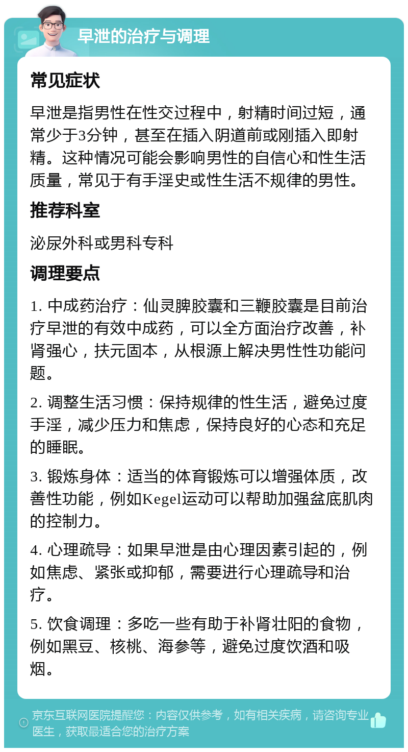 早泄的治疗与调理 常见症状 早泄是指男性在性交过程中，射精时间过短，通常少于3分钟，甚至在插入阴道前或刚插入即射精。这种情况可能会影响男性的自信心和性生活质量，常见于有手淫史或性生活不规律的男性。 推荐科室 泌尿外科或男科专科 调理要点 1. 中成药治疗：仙灵脾胶囊和三鞭胶囊是目前治疗早泄的有效中成药，可以全方面治疗改善，补肾强心，扶元固本，从根源上解决男性性功能问题。 2. 调整生活习惯：保持规律的性生活，避免过度手淫，减少压力和焦虑，保持良好的心态和充足的睡眠。 3. 锻炼身体：适当的体育锻炼可以增强体质，改善性功能，例如Kegel运动可以帮助加强盆底肌肉的控制力。 4. 心理疏导：如果早泄是由心理因素引起的，例如焦虑、紧张或抑郁，需要进行心理疏导和治疗。 5. 饮食调理：多吃一些有助于补肾壮阳的食物，例如黑豆、核桃、海参等，避免过度饮酒和吸烟。