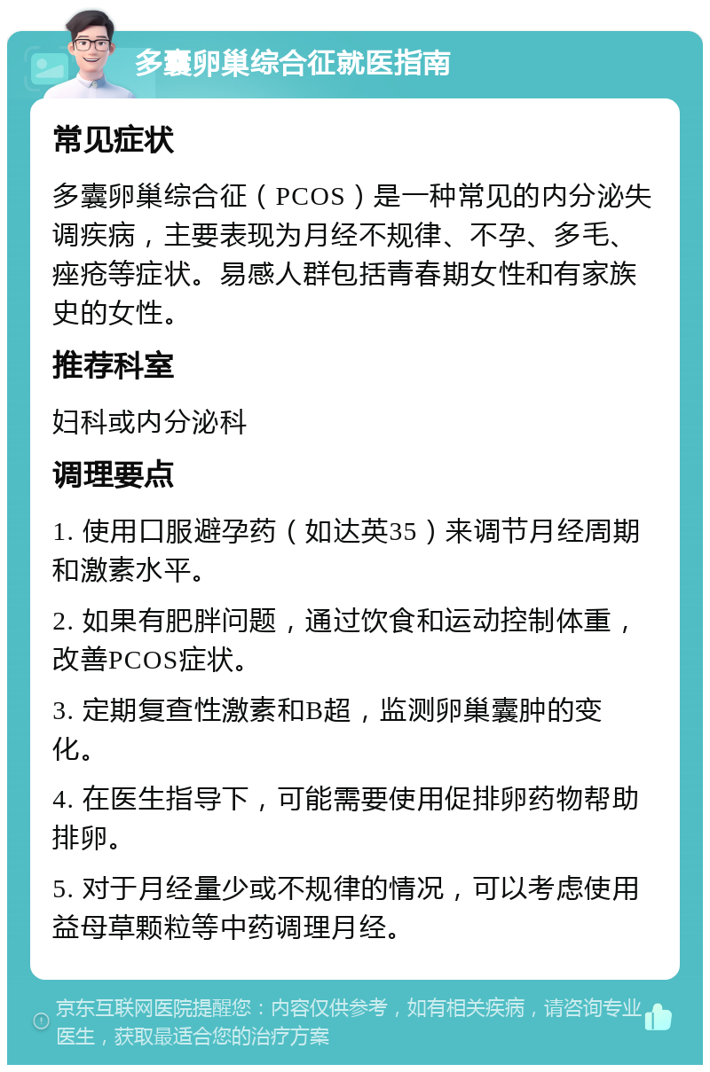 多囊卵巢综合征就医指南 常见症状 多囊卵巢综合征（PCOS）是一种常见的内分泌失调疾病，主要表现为月经不规律、不孕、多毛、痤疮等症状。易感人群包括青春期女性和有家族史的女性。 推荐科室 妇科或内分泌科 调理要点 1. 使用口服避孕药（如达英35）来调节月经周期和激素水平。 2. 如果有肥胖问题，通过饮食和运动控制体重，改善PCOS症状。 3. 定期复查性激素和B超，监测卵巢囊肿的变化。 4. 在医生指导下，可能需要使用促排卵药物帮助排卵。 5. 对于月经量少或不规律的情况，可以考虑使用益母草颗粒等中药调理月经。