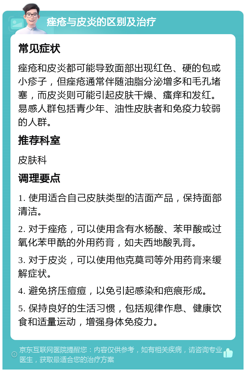 痤疮与皮炎的区别及治疗 常见症状 痤疮和皮炎都可能导致面部出现红色、硬的包或小疹子，但痤疮通常伴随油脂分泌增多和毛孔堵塞，而皮炎则可能引起皮肤干燥、瘙痒和发红。易感人群包括青少年、油性皮肤者和免疫力较弱的人群。 推荐科室 皮肤科 调理要点 1. 使用适合自己皮肤类型的洁面产品，保持面部清洁。 2. 对于痤疮，可以使用含有水杨酸、苯甲酸或过氧化苯甲酰的外用药膏，如夫西地酸乳膏。 3. 对于皮炎，可以使用他克莫司等外用药膏来缓解症状。 4. 避免挤压痘痘，以免引起感染和疤痕形成。 5. 保持良好的生活习惯，包括规律作息、健康饮食和适量运动，增强身体免疫力。