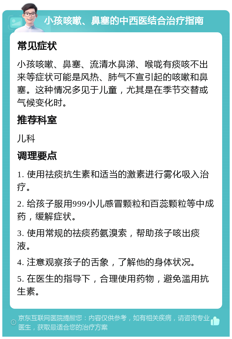 小孩咳嗽、鼻塞的中西医结合治疗指南 常见症状 小孩咳嗽、鼻塞、流清水鼻涕、喉咙有痰咳不出来等症状可能是风热、肺气不宣引起的咳嗽和鼻塞。这种情况多见于儿童，尤其是在季节交替或气候变化时。 推荐科室 儿科 调理要点 1. 使用祛痰抗生素和适当的激素进行雾化吸入治疗。 2. 给孩子服用999小儿感冒颗粒和百蕊颗粒等中成药，缓解症状。 3. 使用常规的祛痰药氨溴索，帮助孩子咳出痰液。 4. 注意观察孩子的舌象，了解他的身体状况。 5. 在医生的指导下，合理使用药物，避免滥用抗生素。