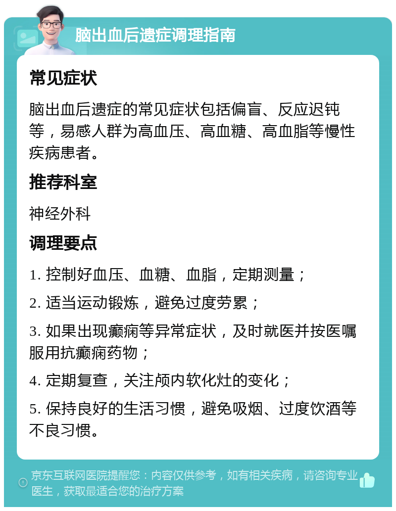 脑出血后遗症调理指南 常见症状 脑出血后遗症的常见症状包括偏盲、反应迟钝等，易感人群为高血压、高血糖、高血脂等慢性疾病患者。 推荐科室 神经外科 调理要点 1. 控制好血压、血糖、血脂，定期测量； 2. 适当运动锻炼，避免过度劳累； 3. 如果出现癫痫等异常症状，及时就医并按医嘱服用抗癫痫药物； 4. 定期复查，关注颅内软化灶的变化； 5. 保持良好的生活习惯，避免吸烟、过度饮酒等不良习惯。