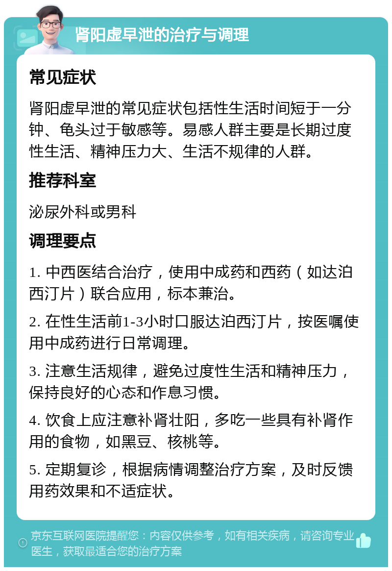 肾阳虚早泄的治疗与调理 常见症状 肾阳虚早泄的常见症状包括性生活时间短于一分钟、龟头过于敏感等。易感人群主要是长期过度性生活、精神压力大、生活不规律的人群。 推荐科室 泌尿外科或男科 调理要点 1. 中西医结合治疗，使用中成药和西药（如达泊西汀片）联合应用，标本兼治。 2. 在性生活前1-3小时口服达泊西汀片，按医嘱使用中成药进行日常调理。 3. 注意生活规律，避免过度性生活和精神压力，保持良好的心态和作息习惯。 4. 饮食上应注意补肾壮阳，多吃一些具有补肾作用的食物，如黑豆、核桃等。 5. 定期复诊，根据病情调整治疗方案，及时反馈用药效果和不适症状。