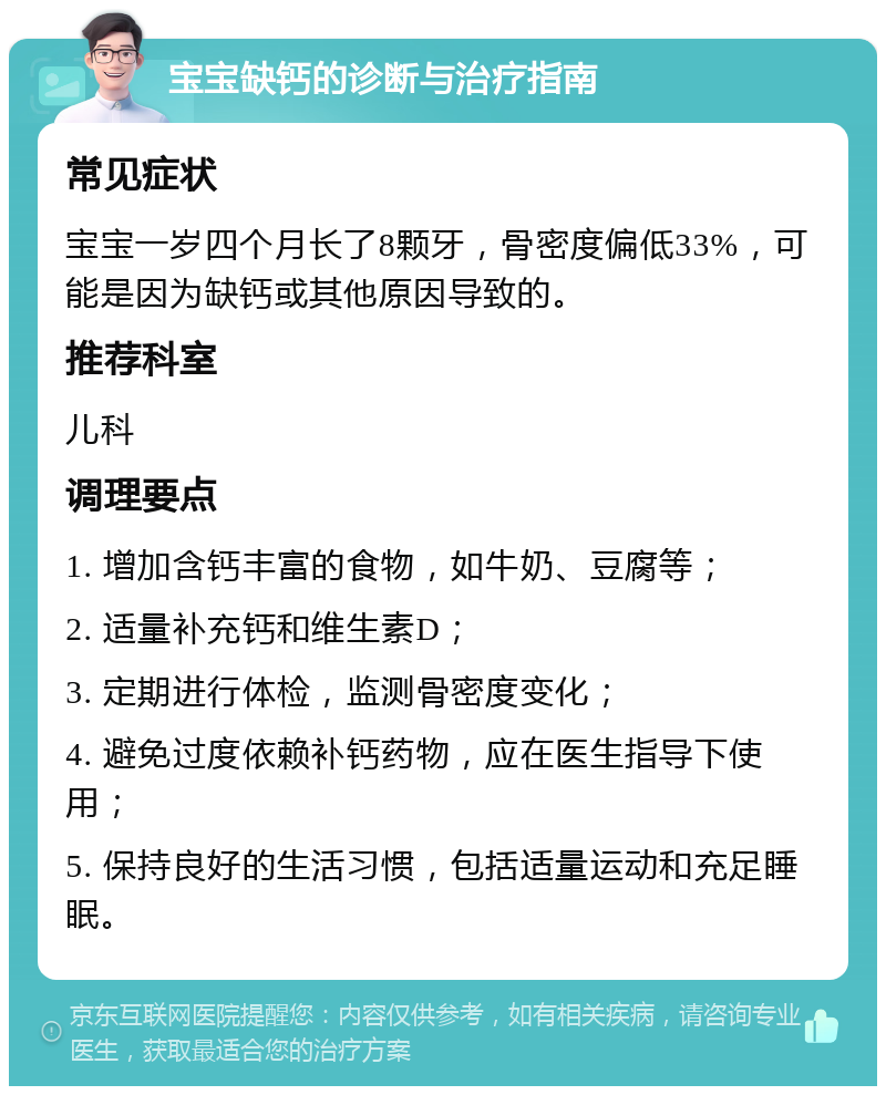 宝宝缺钙的诊断与治疗指南 常见症状 宝宝一岁四个月长了8颗牙，骨密度偏低33%，可能是因为缺钙或其他原因导致的。 推荐科室 儿科 调理要点 1. 增加含钙丰富的食物，如牛奶、豆腐等； 2. 适量补充钙和维生素D； 3. 定期进行体检，监测骨密度变化； 4. 避免过度依赖补钙药物，应在医生指导下使用； 5. 保持良好的生活习惯，包括适量运动和充足睡眠。