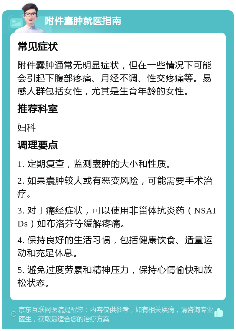 附件囊肿就医指南 常见症状 附件囊肿通常无明显症状，但在一些情况下可能会引起下腹部疼痛、月经不调、性交疼痛等。易感人群包括女性，尤其是生育年龄的女性。 推荐科室 妇科 调理要点 1. 定期复查，监测囊肿的大小和性质。 2. 如果囊肿较大或有恶变风险，可能需要手术治疗。 3. 对于痛经症状，可以使用非甾体抗炎药（NSAIDs）如布洛芬等缓解疼痛。 4. 保持良好的生活习惯，包括健康饮食、适量运动和充足休息。 5. 避免过度劳累和精神压力，保持心情愉快和放松状态。