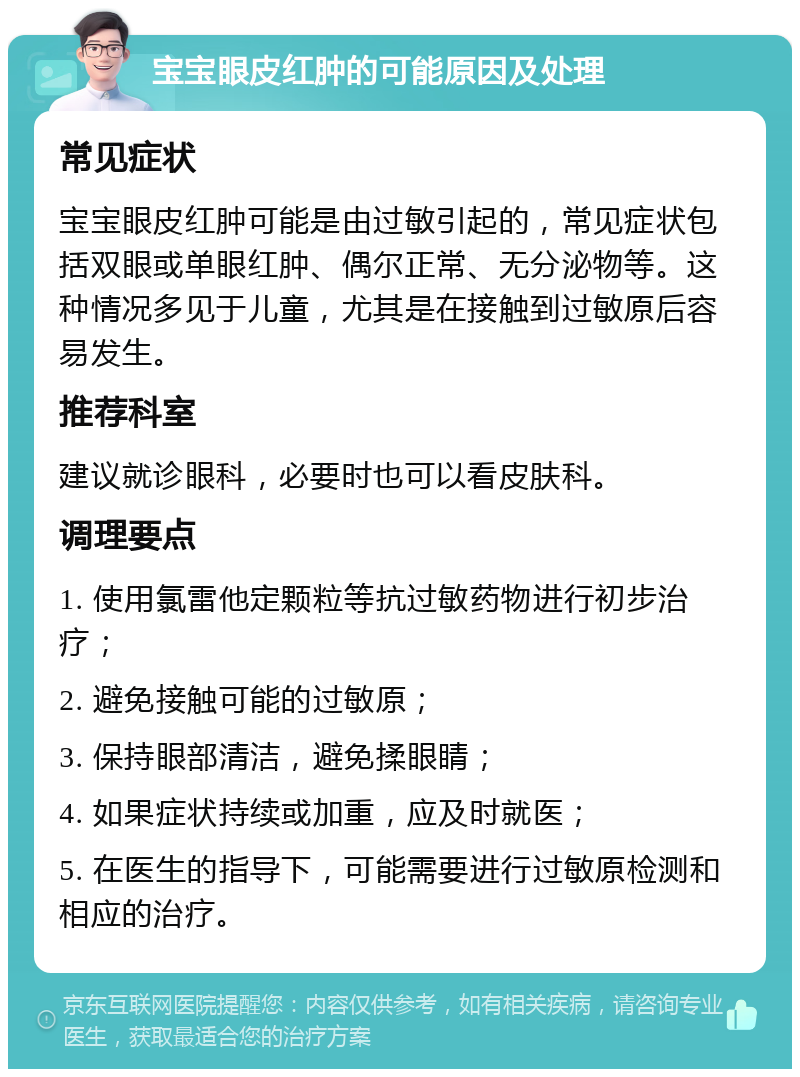 宝宝眼皮红肿的可能原因及处理 常见症状 宝宝眼皮红肿可能是由过敏引起的，常见症状包括双眼或单眼红肿、偶尔正常、无分泌物等。这种情况多见于儿童，尤其是在接触到过敏原后容易发生。 推荐科室 建议就诊眼科，必要时也可以看皮肤科。 调理要点 1. 使用氯雷他定颗粒等抗过敏药物进行初步治疗； 2. 避免接触可能的过敏原； 3. 保持眼部清洁，避免揉眼睛； 4. 如果症状持续或加重，应及时就医； 5. 在医生的指导下，可能需要进行过敏原检测和相应的治疗。