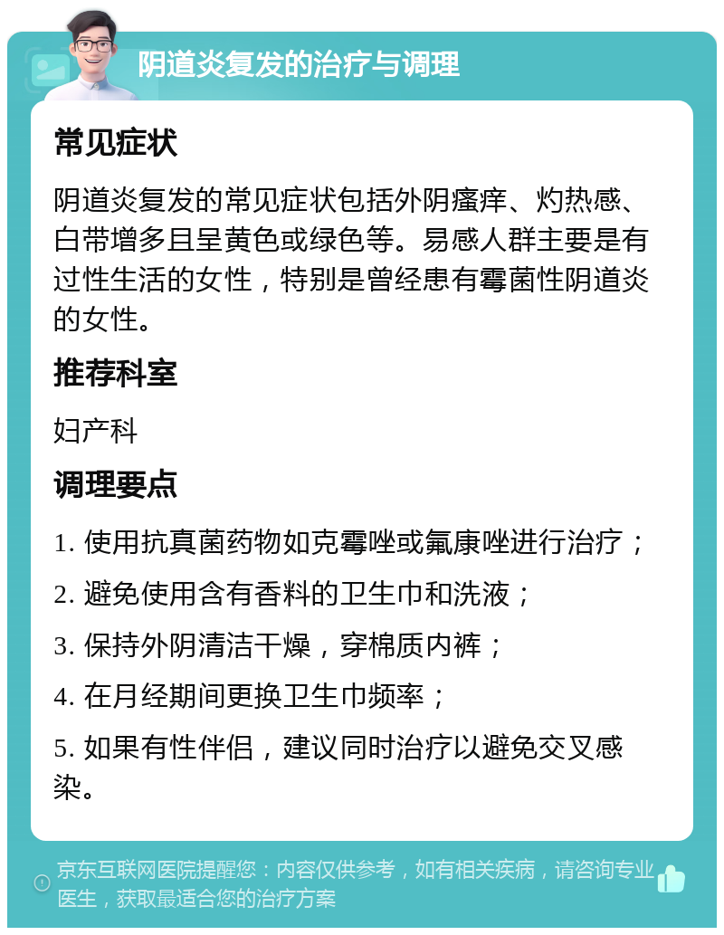 阴道炎复发的治疗与调理 常见症状 阴道炎复发的常见症状包括外阴瘙痒、灼热感、白带增多且呈黄色或绿色等。易感人群主要是有过性生活的女性，特别是曾经患有霉菌性阴道炎的女性。 推荐科室 妇产科 调理要点 1. 使用抗真菌药物如克霉唑或氟康唑进行治疗； 2. 避免使用含有香料的卫生巾和洗液； 3. 保持外阴清洁干燥，穿棉质内裤； 4. 在月经期间更换卫生巾频率； 5. 如果有性伴侣，建议同时治疗以避免交叉感染。