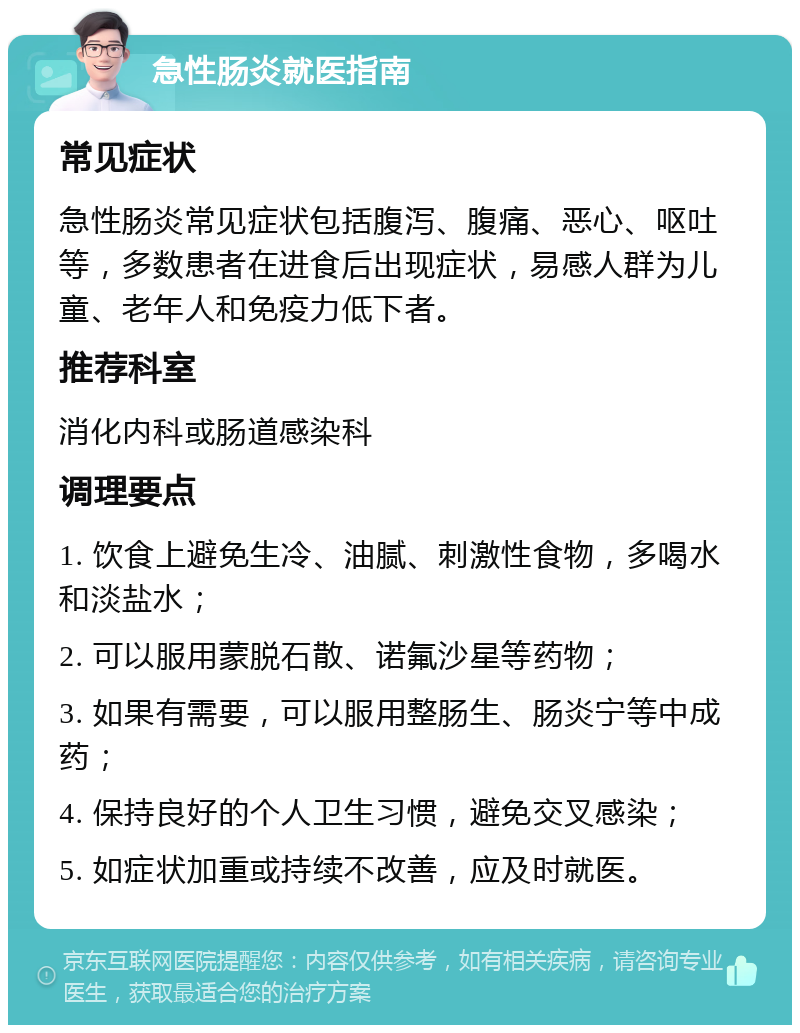 急性肠炎就医指南 常见症状 急性肠炎常见症状包括腹泻、腹痛、恶心、呕吐等，多数患者在进食后出现症状，易感人群为儿童、老年人和免疫力低下者。 推荐科室 消化内科或肠道感染科 调理要点 1. 饮食上避免生冷、油腻、刺激性食物，多喝水和淡盐水； 2. 可以服用蒙脱石散、诺氟沙星等药物； 3. 如果有需要，可以服用整肠生、肠炎宁等中成药； 4. 保持良好的个人卫生习惯，避免交叉感染； 5. 如症状加重或持续不改善，应及时就医。