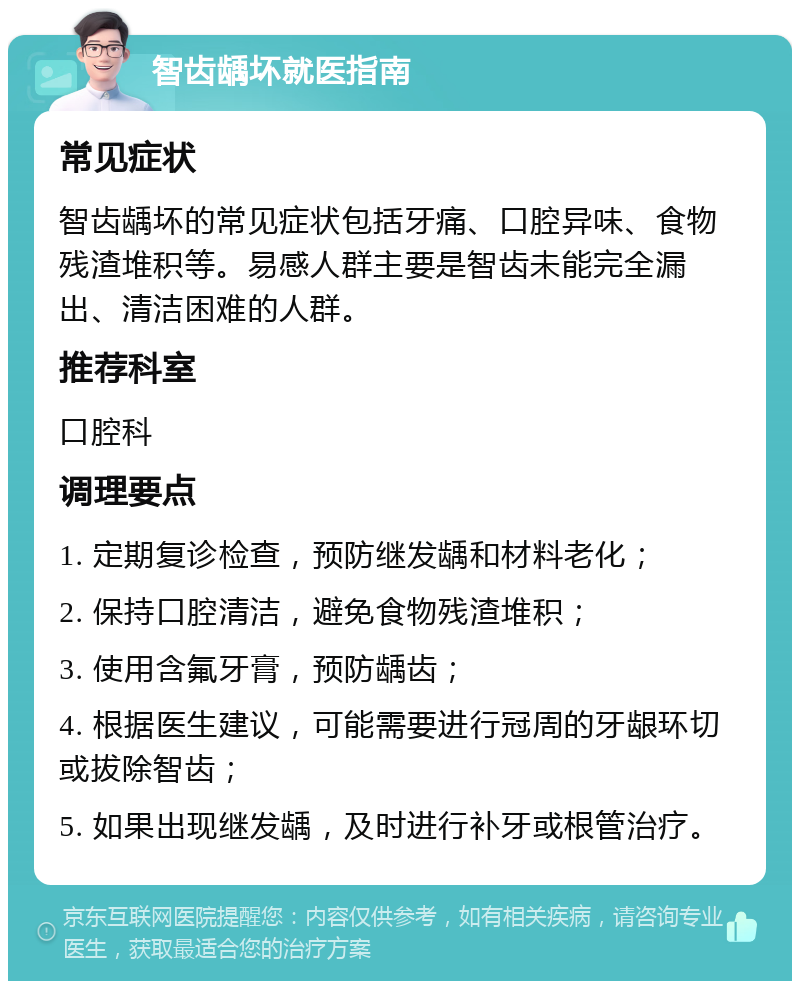 智齿龋坏就医指南 常见症状 智齿龋坏的常见症状包括牙痛、口腔异味、食物残渣堆积等。易感人群主要是智齿未能完全漏出、清洁困难的人群。 推荐科室 口腔科 调理要点 1. 定期复诊检查，预防继发龋和材料老化； 2. 保持口腔清洁，避免食物残渣堆积； 3. 使用含氟牙膏，预防龋齿； 4. 根据医生建议，可能需要进行冠周的牙龈环切或拔除智齿； 5. 如果出现继发龋，及时进行补牙或根管治疗。