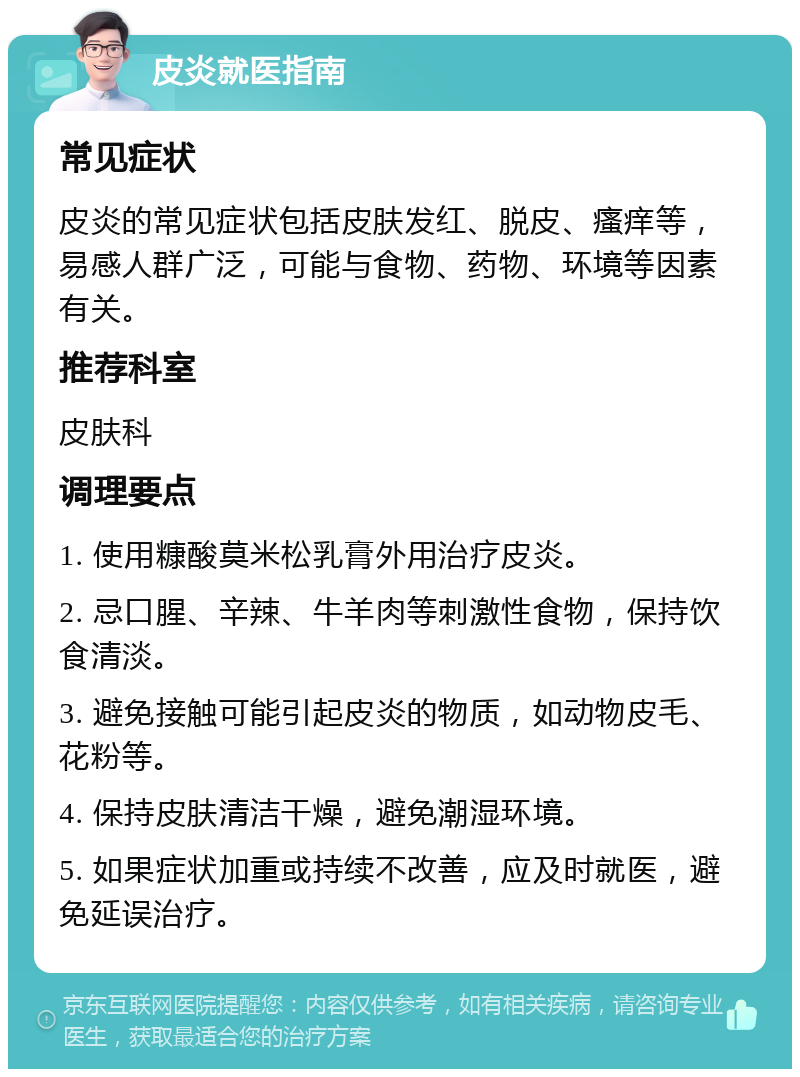 皮炎就医指南 常见症状 皮炎的常见症状包括皮肤发红、脱皮、瘙痒等，易感人群广泛，可能与食物、药物、环境等因素有关。 推荐科室 皮肤科 调理要点 1. 使用糠酸莫米松乳膏外用治疗皮炎。 2. 忌口腥、辛辣、牛羊肉等刺激性食物，保持饮食清淡。 3. 避免接触可能引起皮炎的物质，如动物皮毛、花粉等。 4. 保持皮肤清洁干燥，避免潮湿环境。 5. 如果症状加重或持续不改善，应及时就医，避免延误治疗。