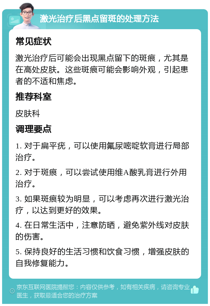 激光治疗后黑点留斑的处理方法 常见症状 激光治疗后可能会出现黑点留下的斑痕，尤其是在高处皮肤。这些斑痕可能会影响外观，引起患者的不适和焦虑。 推荐科室 皮肤科 调理要点 1. 对于扁平疣，可以使用氟尿嘧啶软膏进行局部治疗。 2. 对于斑痕，可以尝试使用维A酸乳膏进行外用治疗。 3. 如果斑痕较为明显，可以考虑再次进行激光治疗，以达到更好的效果。 4. 在日常生活中，注意防晒，避免紫外线对皮肤的伤害。 5. 保持良好的生活习惯和饮食习惯，增强皮肤的自我修复能力。