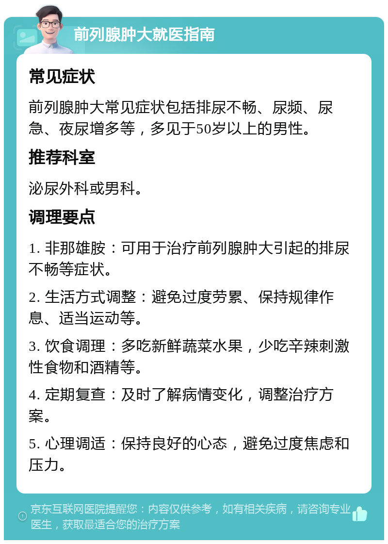 前列腺肿大就医指南 常见症状 前列腺肿大常见症状包括排尿不畅、尿频、尿急、夜尿增多等，多见于50岁以上的男性。 推荐科室 泌尿外科或男科。 调理要点 1. 非那雄胺：可用于治疗前列腺肿大引起的排尿不畅等症状。 2. 生活方式调整：避免过度劳累、保持规律作息、适当运动等。 3. 饮食调理：多吃新鲜蔬菜水果，少吃辛辣刺激性食物和酒精等。 4. 定期复查：及时了解病情变化，调整治疗方案。 5. 心理调适：保持良好的心态，避免过度焦虑和压力。