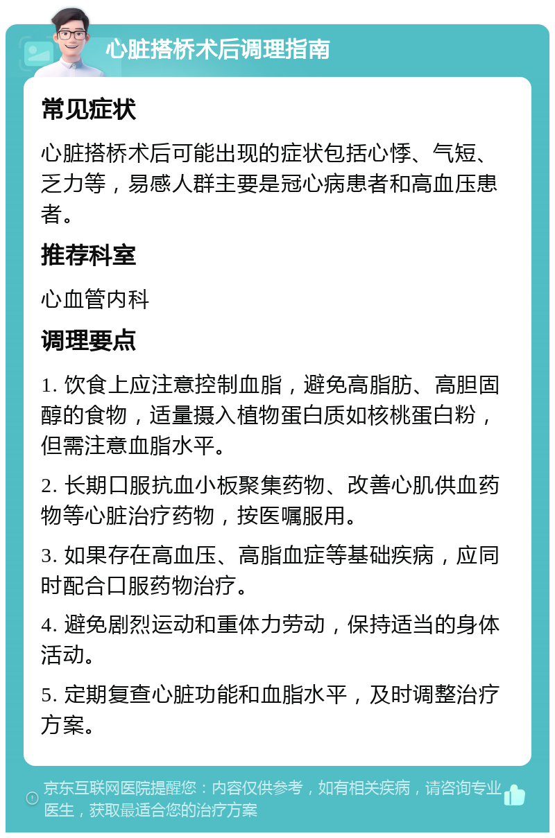 心脏搭桥术后调理指南 常见症状 心脏搭桥术后可能出现的症状包括心悸、气短、乏力等，易感人群主要是冠心病患者和高血压患者。 推荐科室 心血管内科 调理要点 1. 饮食上应注意控制血脂，避免高脂肪、高胆固醇的食物，适量摄入植物蛋白质如核桃蛋白粉，但需注意血脂水平。 2. 长期口服抗血小板聚集药物、改善心肌供血药物等心脏治疗药物，按医嘱服用。 3. 如果存在高血压、高脂血症等基础疾病，应同时配合口服药物治疗。 4. 避免剧烈运动和重体力劳动，保持适当的身体活动。 5. 定期复查心脏功能和血脂水平，及时调整治疗方案。