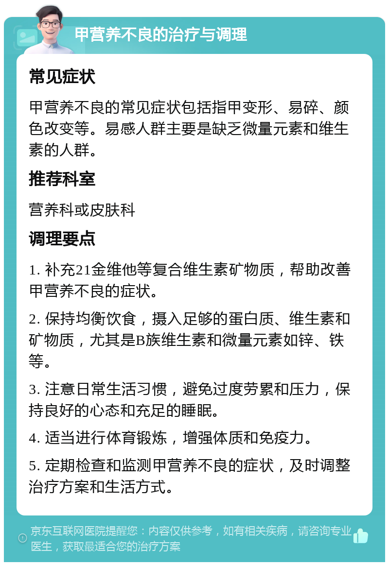 甲营养不良的治疗与调理 常见症状 甲营养不良的常见症状包括指甲变形、易碎、颜色改变等。易感人群主要是缺乏微量元素和维生素的人群。 推荐科室 营养科或皮肤科 调理要点 1. 补充21金维他等复合维生素矿物质，帮助改善甲营养不良的症状。 2. 保持均衡饮食，摄入足够的蛋白质、维生素和矿物质，尤其是B族维生素和微量元素如锌、铁等。 3. 注意日常生活习惯，避免过度劳累和压力，保持良好的心态和充足的睡眠。 4. 适当进行体育锻炼，增强体质和免疫力。 5. 定期检查和监测甲营养不良的症状，及时调整治疗方案和生活方式。