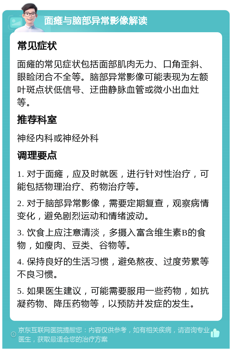 面瘫与脑部异常影像解读 常见症状 面瘫的常见症状包括面部肌肉无力、口角歪斜、眼睑闭合不全等。脑部异常影像可能表现为左额叶斑点状低信号、迂曲静脉血管或微小出血灶等。 推荐科室 神经内科或神经外科 调理要点 1. 对于面瘫，应及时就医，进行针对性治疗，可能包括物理治疗、药物治疗等。 2. 对于脑部异常影像，需要定期复查，观察病情变化，避免剧烈运动和情绪波动。 3. 饮食上应注意清淡，多摄入富含维生素B的食物，如瘦肉、豆类、谷物等。 4. 保持良好的生活习惯，避免熬夜、过度劳累等不良习惯。 5. 如果医生建议，可能需要服用一些药物，如抗凝药物、降压药物等，以预防并发症的发生。