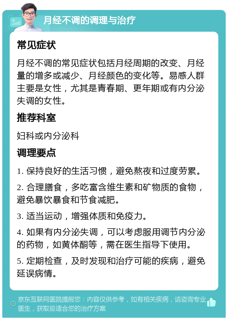 月经不调的调理与治疗 常见症状 月经不调的常见症状包括月经周期的改变、月经量的增多或减少、月经颜色的变化等。易感人群主要是女性，尤其是青春期、更年期或有内分泌失调的女性。 推荐科室 妇科或内分泌科 调理要点 1. 保持良好的生活习惯，避免熬夜和过度劳累。 2. 合理膳食，多吃富含维生素和矿物质的食物，避免暴饮暴食和节食减肥。 3. 适当运动，增强体质和免疫力。 4. 如果有内分泌失调，可以考虑服用调节内分泌的药物，如黄体酮等，需在医生指导下使用。 5. 定期检查，及时发现和治疗可能的疾病，避免延误病情。