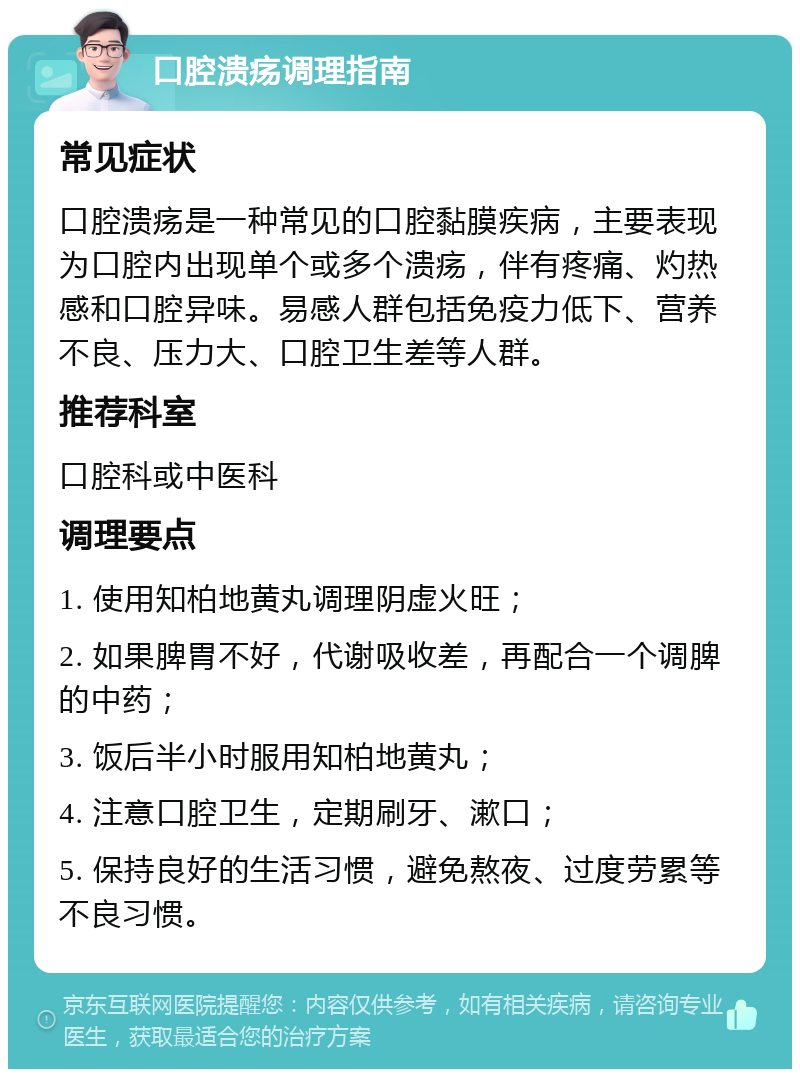 口腔溃疡调理指南 常见症状 口腔溃疡是一种常见的口腔黏膜疾病，主要表现为口腔内出现单个或多个溃疡，伴有疼痛、灼热感和口腔异味。易感人群包括免疫力低下、营养不良、压力大、口腔卫生差等人群。 推荐科室 口腔科或中医科 调理要点 1. 使用知柏地黄丸调理阴虚火旺； 2. 如果脾胃不好，代谢吸收差，再配合一个调脾的中药； 3. 饭后半小时服用知柏地黄丸； 4. 注意口腔卫生，定期刷牙、漱口； 5. 保持良好的生活习惯，避免熬夜、过度劳累等不良习惯。