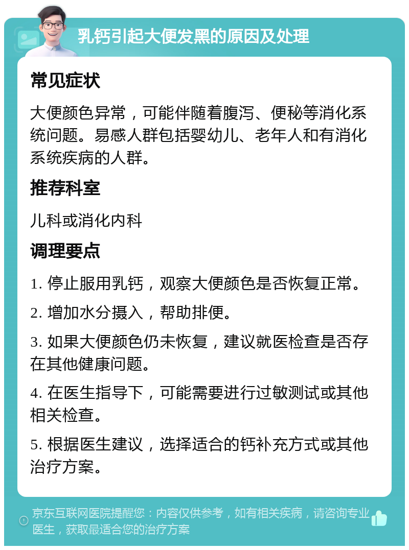 乳钙引起大便发黑的原因及处理 常见症状 大便颜色异常，可能伴随着腹泻、便秘等消化系统问题。易感人群包括婴幼儿、老年人和有消化系统疾病的人群。 推荐科室 儿科或消化内科 调理要点 1. 停止服用乳钙，观察大便颜色是否恢复正常。 2. 增加水分摄入，帮助排便。 3. 如果大便颜色仍未恢复，建议就医检查是否存在其他健康问题。 4. 在医生指导下，可能需要进行过敏测试或其他相关检查。 5. 根据医生建议，选择适合的钙补充方式或其他治疗方案。