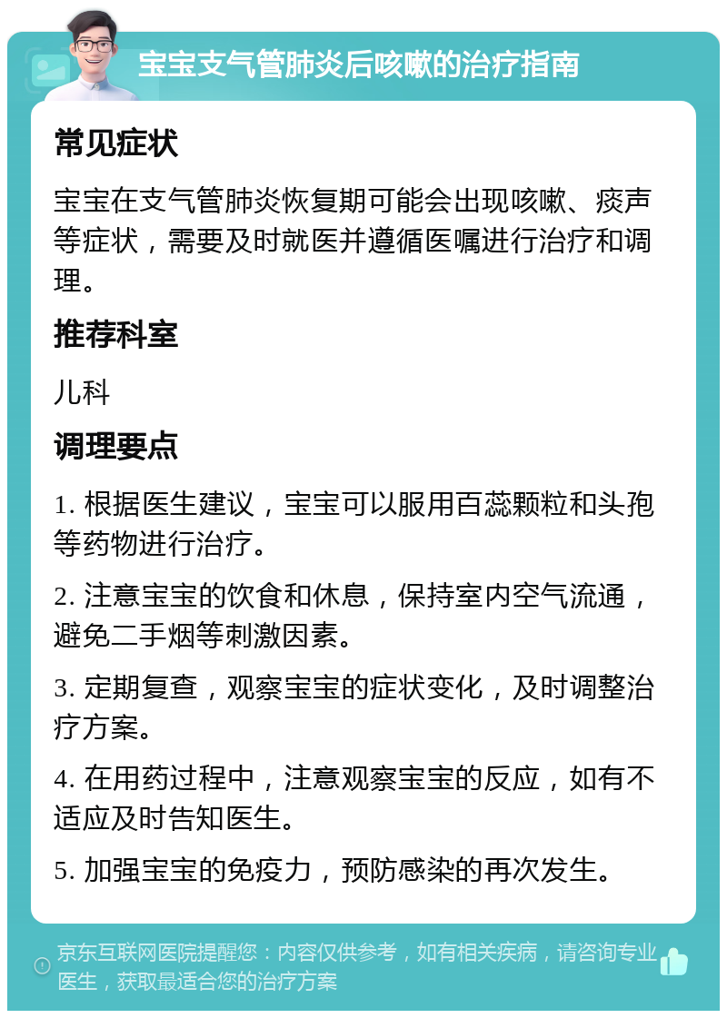 宝宝支气管肺炎后咳嗽的治疗指南 常见症状 宝宝在支气管肺炎恢复期可能会出现咳嗽、痰声等症状，需要及时就医并遵循医嘱进行治疗和调理。 推荐科室 儿科 调理要点 1. 根据医生建议，宝宝可以服用百蕊颗粒和头孢等药物进行治疗。 2. 注意宝宝的饮食和休息，保持室内空气流通，避免二手烟等刺激因素。 3. 定期复查，观察宝宝的症状变化，及时调整治疗方案。 4. 在用药过程中，注意观察宝宝的反应，如有不适应及时告知医生。 5. 加强宝宝的免疫力，预防感染的再次发生。