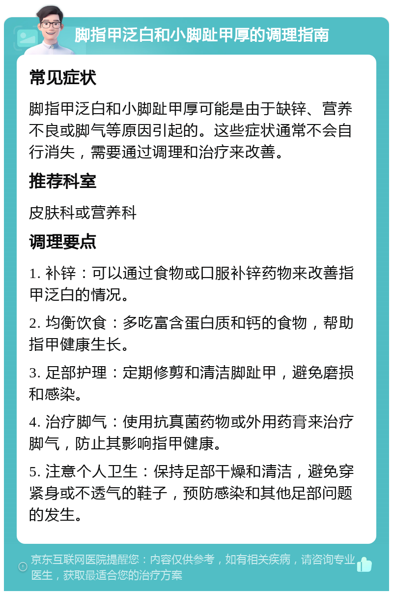 脚指甲泛白和小脚趾甲厚的调理指南 常见症状 脚指甲泛白和小脚趾甲厚可能是由于缺锌、营养不良或脚气等原因引起的。这些症状通常不会自行消失，需要通过调理和治疗来改善。 推荐科室 皮肤科或营养科 调理要点 1. 补锌：可以通过食物或口服补锌药物来改善指甲泛白的情况。 2. 均衡饮食：多吃富含蛋白质和钙的食物，帮助指甲健康生长。 3. 足部护理：定期修剪和清洁脚趾甲，避免磨损和感染。 4. 治疗脚气：使用抗真菌药物或外用药膏来治疗脚气，防止其影响指甲健康。 5. 注意个人卫生：保持足部干燥和清洁，避免穿紧身或不透气的鞋子，预防感染和其他足部问题的发生。