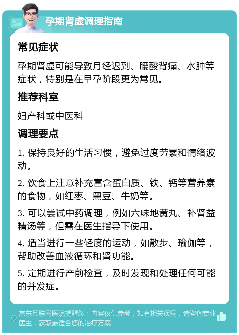 孕期肾虚调理指南 常见症状 孕期肾虚可能导致月经迟到、腰酸背痛、水肿等症状，特别是在早孕阶段更为常见。 推荐科室 妇产科或中医科 调理要点 1. 保持良好的生活习惯，避免过度劳累和情绪波动。 2. 饮食上注意补充富含蛋白质、铁、钙等营养素的食物，如红枣、黑豆、牛奶等。 3. 可以尝试中药调理，例如六味地黄丸、补肾益精汤等，但需在医生指导下使用。 4. 适当进行一些轻度的运动，如散步、瑜伽等，帮助改善血液循环和肾功能。 5. 定期进行产前检查，及时发现和处理任何可能的并发症。