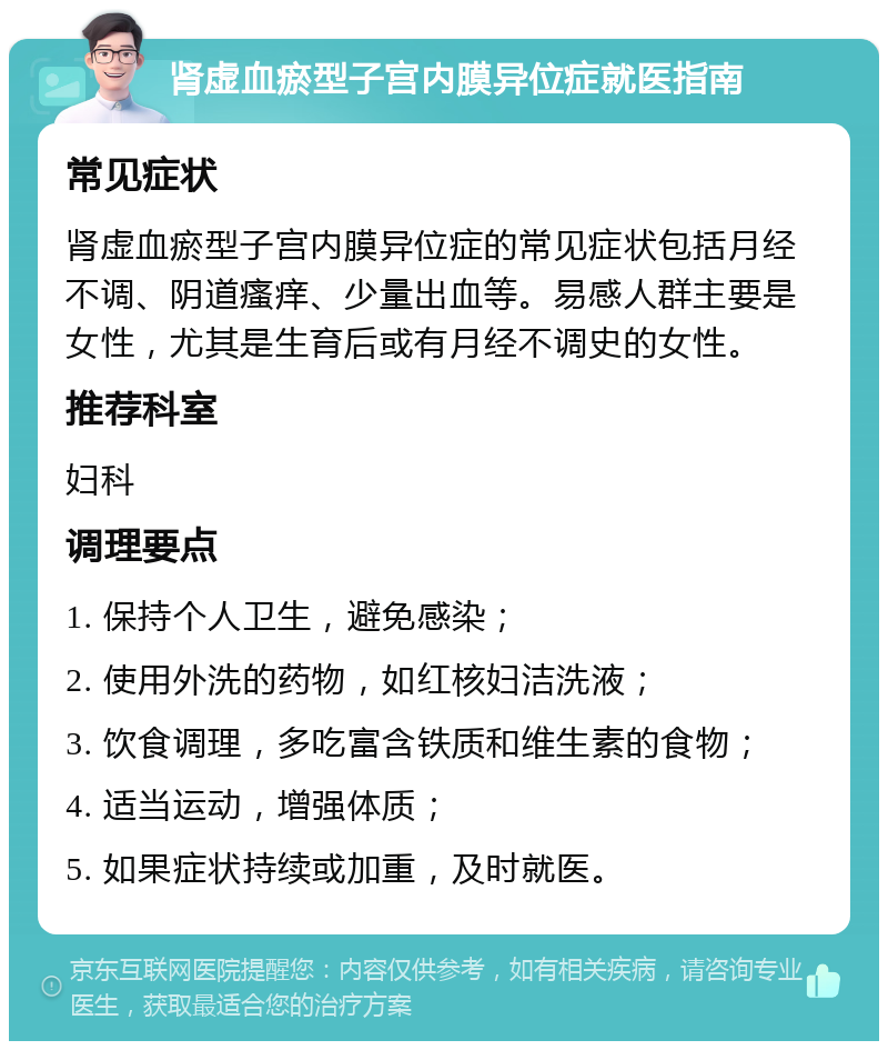 肾虚血瘀型子宫内膜异位症就医指南 常见症状 肾虚血瘀型子宫内膜异位症的常见症状包括月经不调、阴道瘙痒、少量出血等。易感人群主要是女性，尤其是生育后或有月经不调史的女性。 推荐科室 妇科 调理要点 1. 保持个人卫生，避免感染； 2. 使用外洗的药物，如红核妇洁洗液； 3. 饮食调理，多吃富含铁质和维生素的食物； 4. 适当运动，增强体质； 5. 如果症状持续或加重，及时就医。