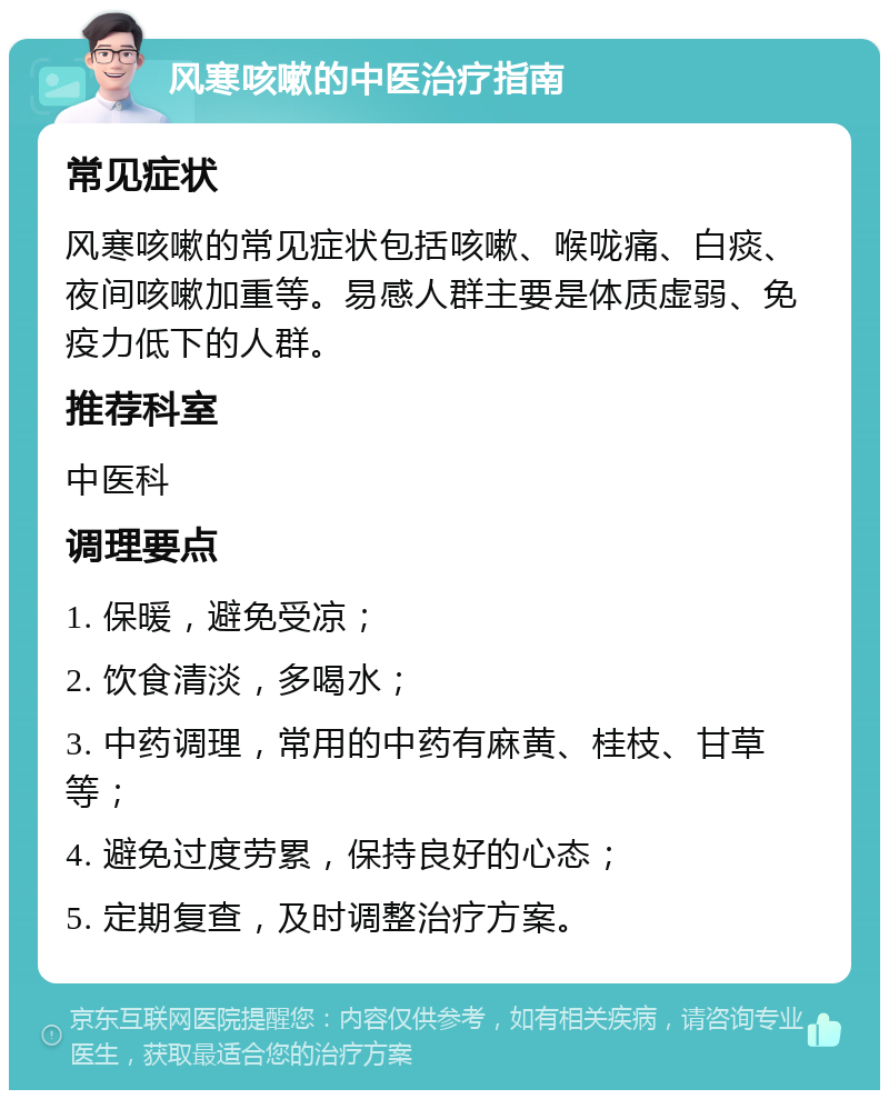 风寒咳嗽的中医治疗指南 常见症状 风寒咳嗽的常见症状包括咳嗽、喉咙痛、白痰、夜间咳嗽加重等。易感人群主要是体质虚弱、免疫力低下的人群。 推荐科室 中医科 调理要点 1. 保暖，避免受凉； 2. 饮食清淡，多喝水； 3. 中药调理，常用的中药有麻黄、桂枝、甘草等； 4. 避免过度劳累，保持良好的心态； 5. 定期复查，及时调整治疗方案。