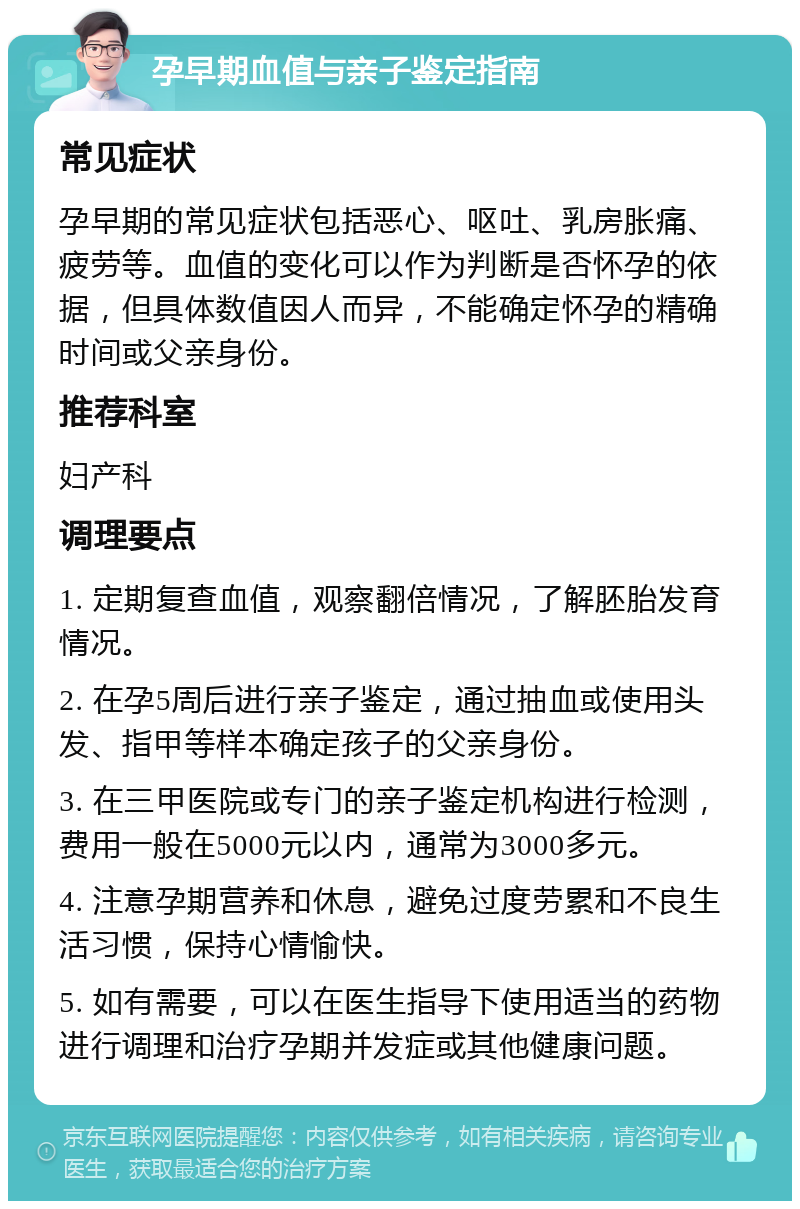 孕早期血值与亲子鉴定指南 常见症状 孕早期的常见症状包括恶心、呕吐、乳房胀痛、疲劳等。血值的变化可以作为判断是否怀孕的依据，但具体数值因人而异，不能确定怀孕的精确时间或父亲身份。 推荐科室 妇产科 调理要点 1. 定期复查血值，观察翻倍情况，了解胚胎发育情况。 2. 在孕5周后进行亲子鉴定，通过抽血或使用头发、指甲等样本确定孩子的父亲身份。 3. 在三甲医院或专门的亲子鉴定机构进行检测，费用一般在5000元以内，通常为3000多元。 4. 注意孕期营养和休息，避免过度劳累和不良生活习惯，保持心情愉快。 5. 如有需要，可以在医生指导下使用适当的药物进行调理和治疗孕期并发症或其他健康问题。