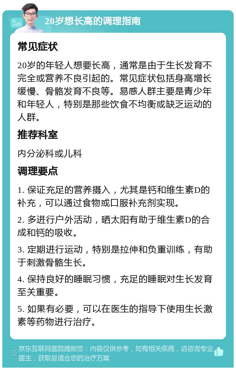 20岁想长高的调理指南 常见症状 20岁的年轻人想要长高，通常是由于生长发育不完全或营养不良引起的。常见症状包括身高增长缓慢、骨骼发育不良等。易感人群主要是青少年和年轻人，特别是那些饮食不均衡或缺乏运动的人群。 推荐科室 内分泌科或儿科 调理要点 1. 保证充足的营养摄入，尤其是钙和维生素D的补充，可以通过食物或口服补充剂实现。 2. 多进行户外活动，晒太阳有助于维生素D的合成和钙的吸收。 3. 定期进行运动，特别是拉伸和负重训练，有助于刺激骨骼生长。 4. 保持良好的睡眠习惯，充足的睡眠对生长发育至关重要。 5. 如果有必要，可以在医生的指导下使用生长激素等药物进行治疗。