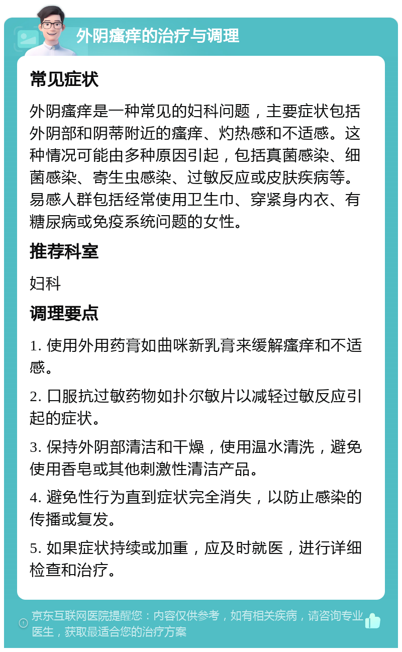 外阴瘙痒的治疗与调理 常见症状 外阴瘙痒是一种常见的妇科问题，主要症状包括外阴部和阴蒂附近的瘙痒、灼热感和不适感。这种情况可能由多种原因引起，包括真菌感染、细菌感染、寄生虫感染、过敏反应或皮肤疾病等。易感人群包括经常使用卫生巾、穿紧身内衣、有糖尿病或免疫系统问题的女性。 推荐科室 妇科 调理要点 1. 使用外用药膏如曲咪新乳膏来缓解瘙痒和不适感。 2. 口服抗过敏药物如扑尔敏片以减轻过敏反应引起的症状。 3. 保持外阴部清洁和干燥，使用温水清洗，避免使用香皂或其他刺激性清洁产品。 4. 避免性行为直到症状完全消失，以防止感染的传播或复发。 5. 如果症状持续或加重，应及时就医，进行详细检查和治疗。