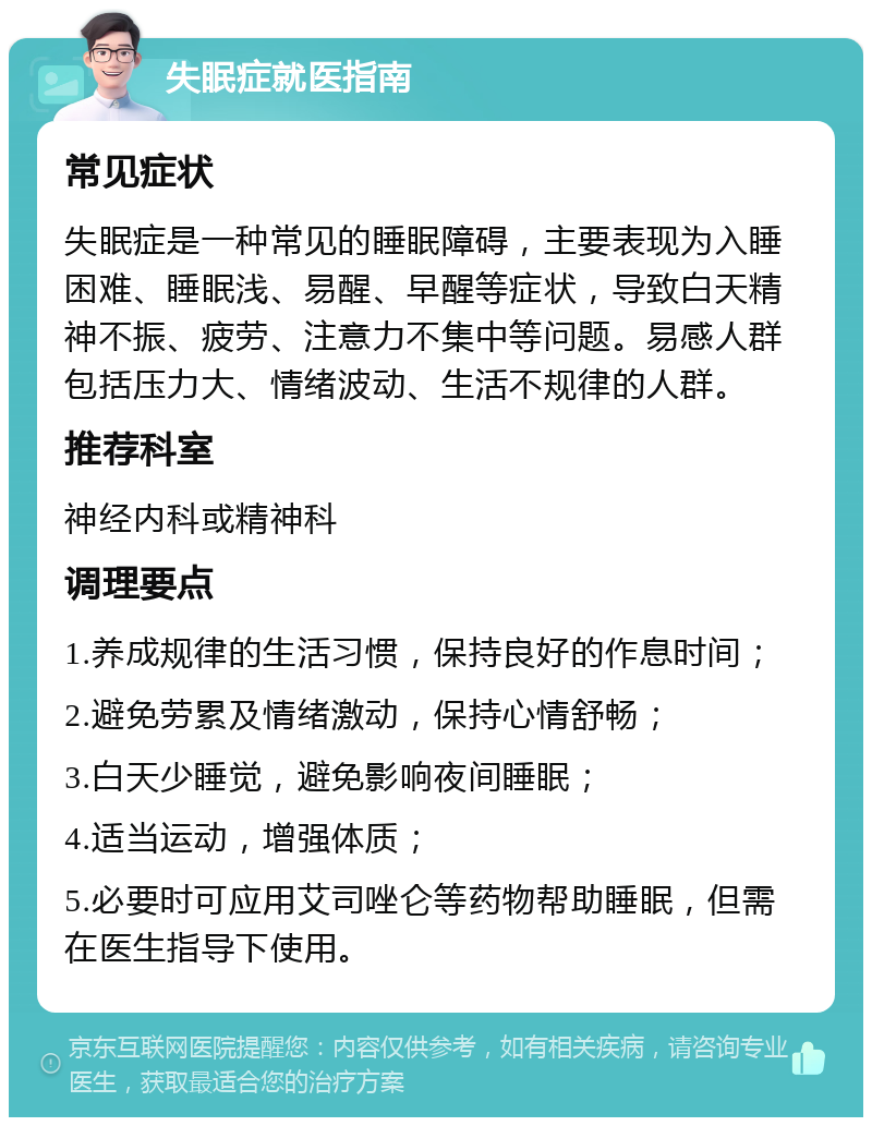 失眠症就医指南 常见症状 失眠症是一种常见的睡眠障碍，主要表现为入睡困难、睡眠浅、易醒、早醒等症状，导致白天精神不振、疲劳、注意力不集中等问题。易感人群包括压力大、情绪波动、生活不规律的人群。 推荐科室 神经内科或精神科 调理要点 1.养成规律的生活习惯，保持良好的作息时间； 2.避免劳累及情绪激动，保持心情舒畅； 3.白天少睡觉，避免影响夜间睡眠； 4.适当运动，增强体质； 5.必要时可应用艾司唑仑等药物帮助睡眠，但需在医生指导下使用。