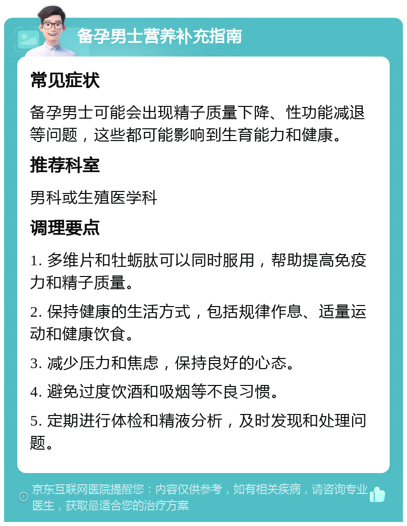 备孕男士营养补充指南 常见症状 备孕男士可能会出现精子质量下降、性功能减退等问题，这些都可能影响到生育能力和健康。 推荐科室 男科或生殖医学科 调理要点 1. 多维片和牡蛎肽可以同时服用，帮助提高免疫力和精子质量。 2. 保持健康的生活方式，包括规律作息、适量运动和健康饮食。 3. 减少压力和焦虑，保持良好的心态。 4. 避免过度饮酒和吸烟等不良习惯。 5. 定期进行体检和精液分析，及时发现和处理问题。