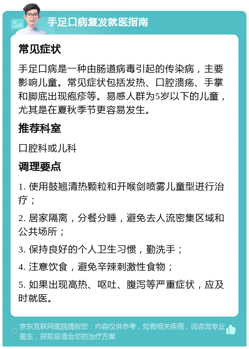 手足口病复发就医指南 常见症状 手足口病是一种由肠道病毒引起的传染病，主要影响儿童。常见症状包括发热、口腔溃疡、手掌和脚底出现疱疹等。易感人群为5岁以下的儿童，尤其是在夏秋季节更容易发生。 推荐科室 口腔科或儿科 调理要点 1. 使用鼓翘清热颗粒和开喉剑喷雾儿童型进行治疗； 2. 居家隔离，分餐分睡，避免去人流密集区域和公共场所； 3. 保持良好的个人卫生习惯，勤洗手； 4. 注意饮食，避免辛辣刺激性食物； 5. 如果出现高热、呕吐、腹泻等严重症状，应及时就医。