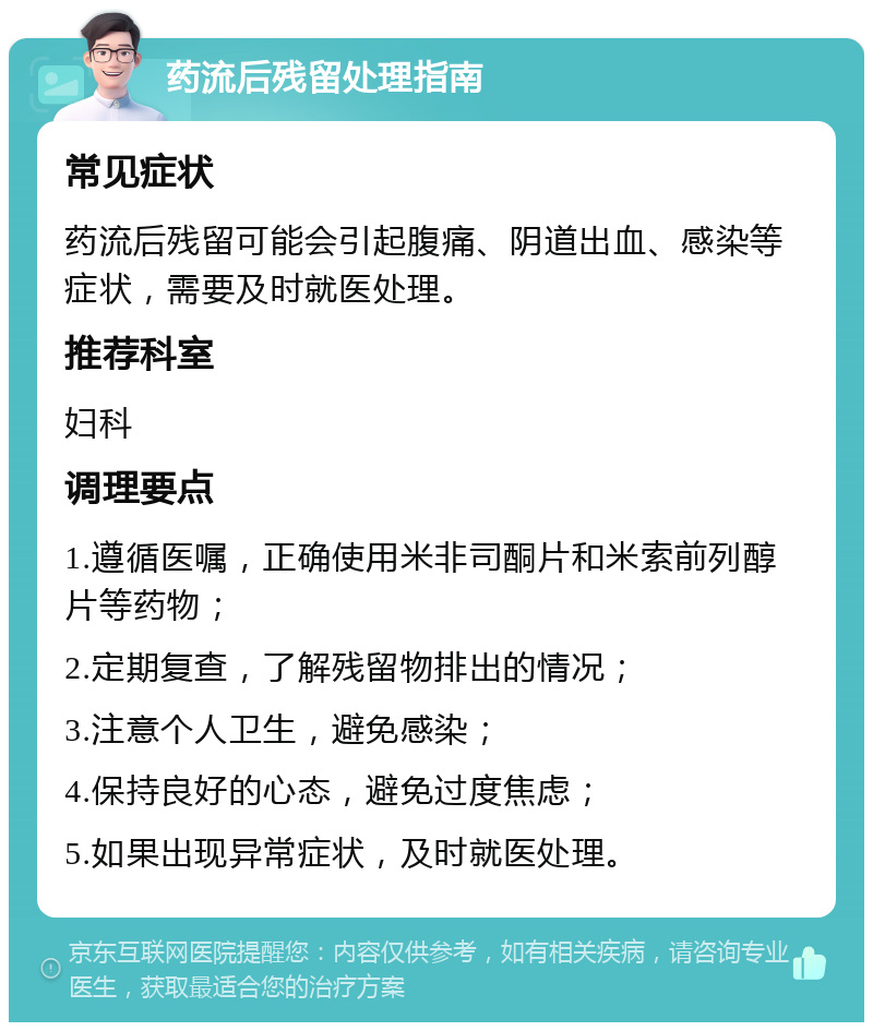 药流后残留处理指南 常见症状 药流后残留可能会引起腹痛、阴道出血、感染等症状，需要及时就医处理。 推荐科室 妇科 调理要点 1.遵循医嘱，正确使用米非司酮片和米索前列醇片等药物； 2.定期复查，了解残留物排出的情况； 3.注意个人卫生，避免感染； 4.保持良好的心态，避免过度焦虑； 5.如果出现异常症状，及时就医处理。