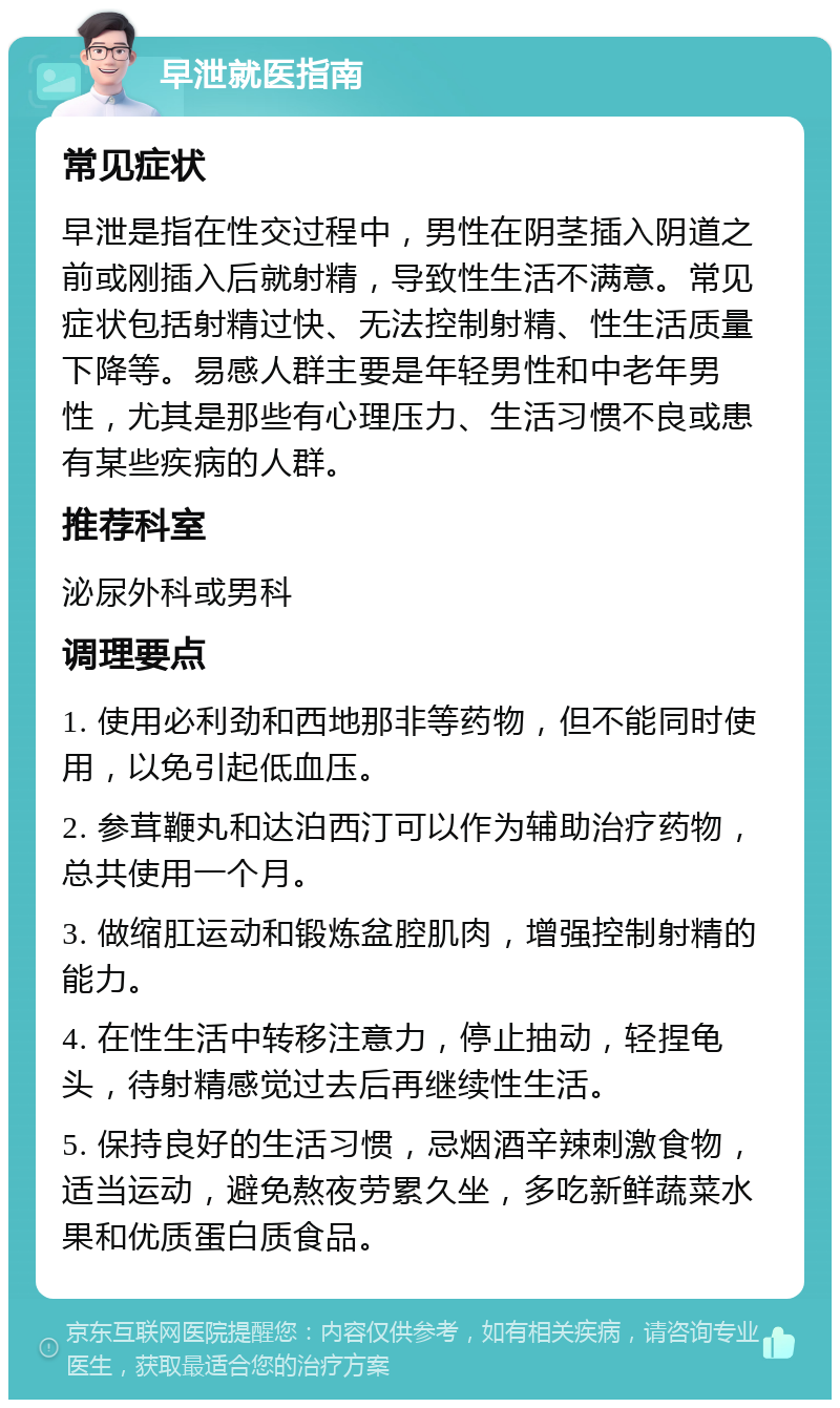 早泄就医指南 常见症状 早泄是指在性交过程中，男性在阴茎插入阴道之前或刚插入后就射精，导致性生活不满意。常见症状包括射精过快、无法控制射精、性生活质量下降等。易感人群主要是年轻男性和中老年男性，尤其是那些有心理压力、生活习惯不良或患有某些疾病的人群。 推荐科室 泌尿外科或男科 调理要点 1. 使用必利劲和西地那非等药物，但不能同时使用，以免引起低血压。 2. 参茸鞭丸和达泊西汀可以作为辅助治疗药物，总共使用一个月。 3. 做缩肛运动和锻炼盆腔肌肉，增强控制射精的能力。 4. 在性生活中转移注意力，停止抽动，轻捏龟头，待射精感觉过去后再继续性生活。 5. 保持良好的生活习惯，忌烟酒辛辣刺激食物，适当运动，避免熬夜劳累久坐，多吃新鲜蔬菜水果和优质蛋白质食品。