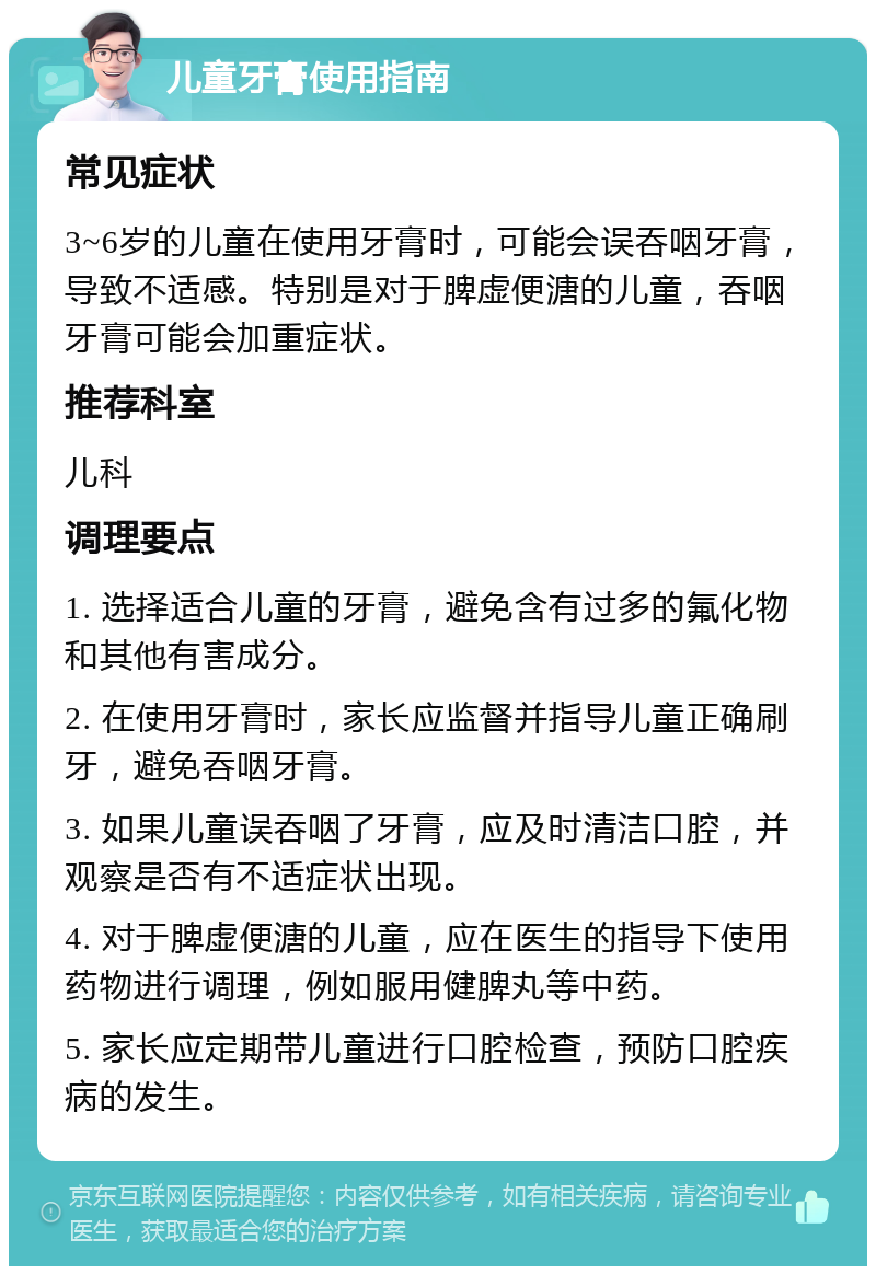 儿童牙膏使用指南 常见症状 3~6岁的儿童在使用牙膏时，可能会误吞咽牙膏，导致不适感。特别是对于脾虚便溏的儿童，吞咽牙膏可能会加重症状。 推荐科室 儿科 调理要点 1. 选择适合儿童的牙膏，避免含有过多的氟化物和其他有害成分。 2. 在使用牙膏时，家长应监督并指导儿童正确刷牙，避免吞咽牙膏。 3. 如果儿童误吞咽了牙膏，应及时清洁口腔，并观察是否有不适症状出现。 4. 对于脾虚便溏的儿童，应在医生的指导下使用药物进行调理，例如服用健脾丸等中药。 5. 家长应定期带儿童进行口腔检查，预防口腔疾病的发生。