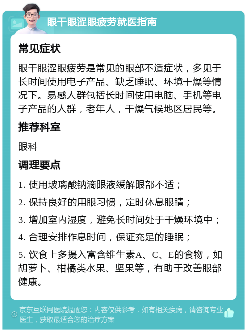 眼干眼涩眼疲劳就医指南 常见症状 眼干眼涩眼疲劳是常见的眼部不适症状，多见于长时间使用电子产品、缺乏睡眠、环境干燥等情况下。易感人群包括长时间使用电脑、手机等电子产品的人群，老年人，干燥气候地区居民等。 推荐科室 眼科 调理要点 1. 使用玻璃酸钠滴眼液缓解眼部不适； 2. 保持良好的用眼习惯，定时休息眼睛； 3. 增加室内湿度，避免长时间处于干燥环境中； 4. 合理安排作息时间，保证充足的睡眠； 5. 饮食上多摄入富含维生素A、C、E的食物，如胡萝卜、柑橘类水果、坚果等，有助于改善眼部健康。