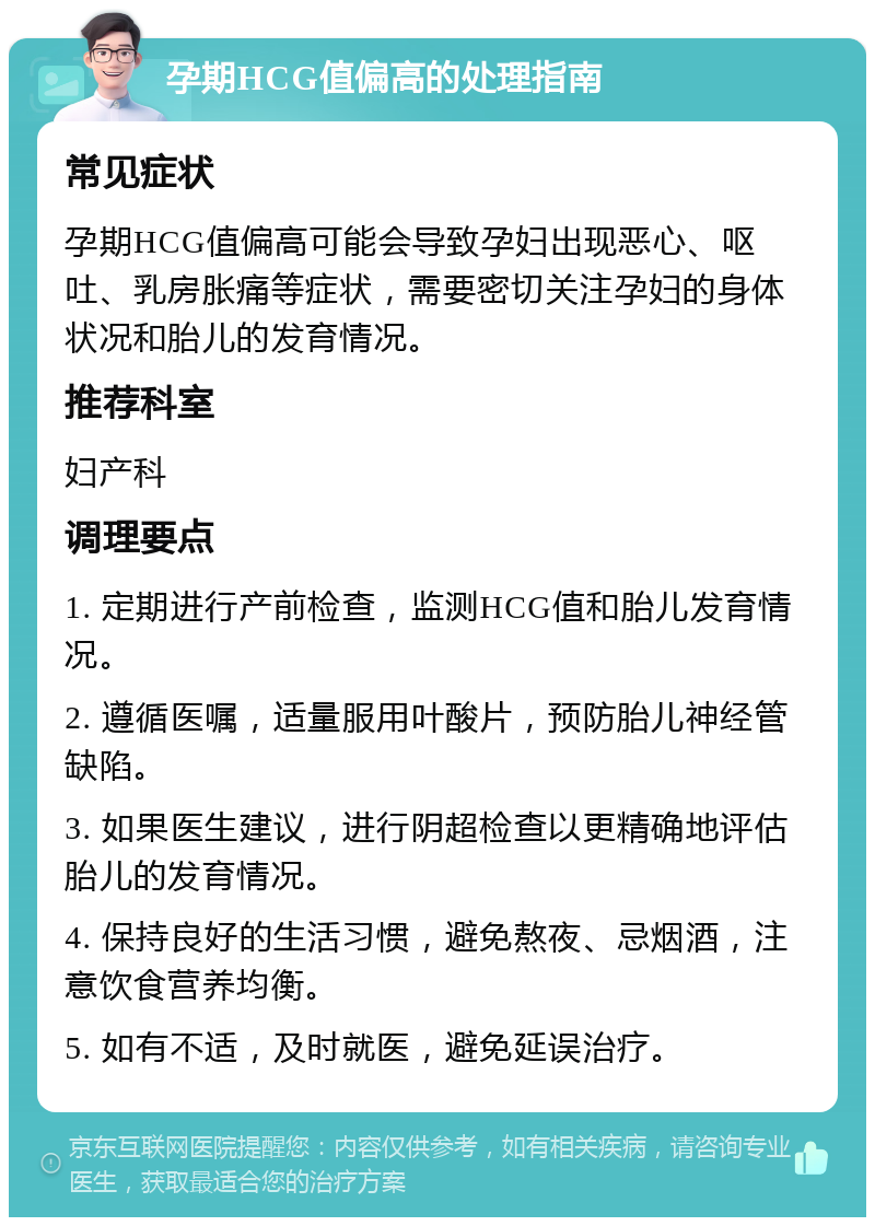 孕期HCG值偏高的处理指南 常见症状 孕期HCG值偏高可能会导致孕妇出现恶心、呕吐、乳房胀痛等症状，需要密切关注孕妇的身体状况和胎儿的发育情况。 推荐科室 妇产科 调理要点 1. 定期进行产前检查，监测HCG值和胎儿发育情况。 2. 遵循医嘱，适量服用叶酸片，预防胎儿神经管缺陷。 3. 如果医生建议，进行阴超检查以更精确地评估胎儿的发育情况。 4. 保持良好的生活习惯，避免熬夜、忌烟酒，注意饮食营养均衡。 5. 如有不适，及时就医，避免延误治疗。