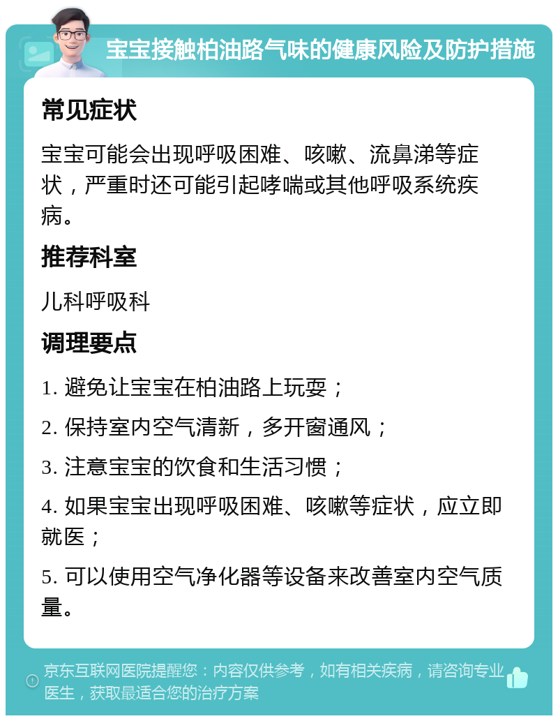 宝宝接触柏油路气味的健康风险及防护措施 常见症状 宝宝可能会出现呼吸困难、咳嗽、流鼻涕等症状，严重时还可能引起哮喘或其他呼吸系统疾病。 推荐科室 儿科呼吸科 调理要点 1. 避免让宝宝在柏油路上玩耍； 2. 保持室内空气清新，多开窗通风； 3. 注意宝宝的饮食和生活习惯； 4. 如果宝宝出现呼吸困难、咳嗽等症状，应立即就医； 5. 可以使用空气净化器等设备来改善室内空气质量。