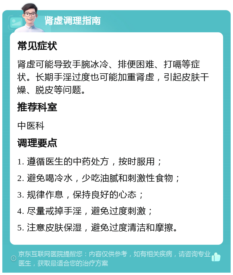 肾虚调理指南 常见症状 肾虚可能导致手腕冰冷、排便困难、打嗝等症状。长期手淫过度也可能加重肾虚，引起皮肤干燥、脱皮等问题。 推荐科室 中医科 调理要点 1. 遵循医生的中药处方，按时服用； 2. 避免喝冷水，少吃油腻和刺激性食物； 3. 规律作息，保持良好的心态； 4. 尽量戒掉手淫，避免过度刺激； 5. 注意皮肤保湿，避免过度清洁和摩擦。