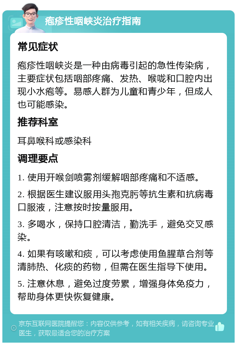 疱疹性咽峡炎治疗指南 常见症状 疱疹性咽峡炎是一种由病毒引起的急性传染病，主要症状包括咽部疼痛、发热、喉咙和口腔内出现小水疱等。易感人群为儿童和青少年，但成人也可能感染。 推荐科室 耳鼻喉科或感染科 调理要点 1. 使用开喉剑喷雾剂缓解咽部疼痛和不适感。 2. 根据医生建议服用头孢克肟等抗生素和抗病毒口服液，注意按时按量服用。 3. 多喝水，保持口腔清洁，勤洗手，避免交叉感染。 4. 如果有咳嗽和痰，可以考虑使用鱼腥草合剂等清肺热、化痰的药物，但需在医生指导下使用。 5. 注意休息，避免过度劳累，增强身体免疫力，帮助身体更快恢复健康。