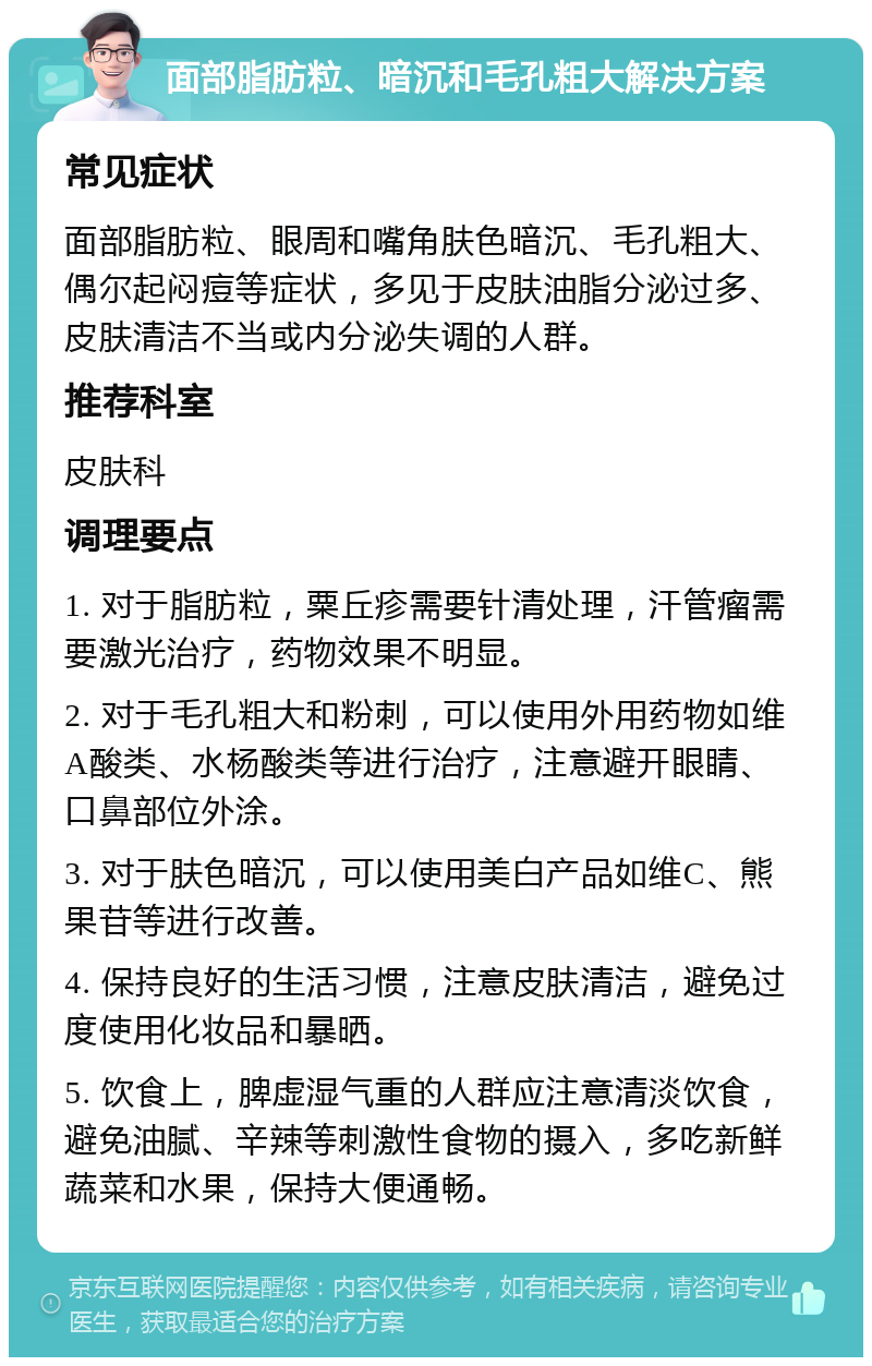 面部脂肪粒、暗沉和毛孔粗大解决方案 常见症状 面部脂肪粒、眼周和嘴角肤色暗沉、毛孔粗大、偶尔起闷痘等症状，多见于皮肤油脂分泌过多、皮肤清洁不当或内分泌失调的人群。 推荐科室 皮肤科 调理要点 1. 对于脂肪粒，粟丘疹需要针清处理，汗管瘤需要激光治疗，药物效果不明显。 2. 对于毛孔粗大和粉刺，可以使用外用药物如维A酸类、水杨酸类等进行治疗，注意避开眼睛、口鼻部位外涂。 3. 对于肤色暗沉，可以使用美白产品如维C、熊果苷等进行改善。 4. 保持良好的生活习惯，注意皮肤清洁，避免过度使用化妆品和暴晒。 5. 饮食上，脾虚湿气重的人群应注意清淡饮食，避免油腻、辛辣等刺激性食物的摄入，多吃新鲜蔬菜和水果，保持大便通畅。