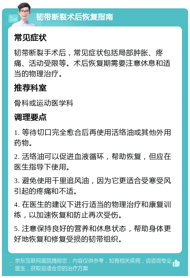 韧带断裂术后恢复指南 常见症状 韧带断裂手术后，常见症状包括局部肿胀、疼痛、活动受限等。术后恢复期需要注意休息和适当的物理治疗。 推荐科室 骨科或运动医学科 调理要点 1. 等待切口完全愈合后再使用活络油或其他外用药物。 2. 活络油可以促进血液循环，帮助恢复，但应在医生指导下使用。 3. 避免使用千里追风油，因为它更适合受寒受风引起的疼痛和不适。 4. 在医生的建议下进行适当的物理治疗和康复训练，以加速恢复和防止再次受伤。 5. 注意保持良好的营养和休息状态，帮助身体更好地恢复和修复受损的韧带组织。