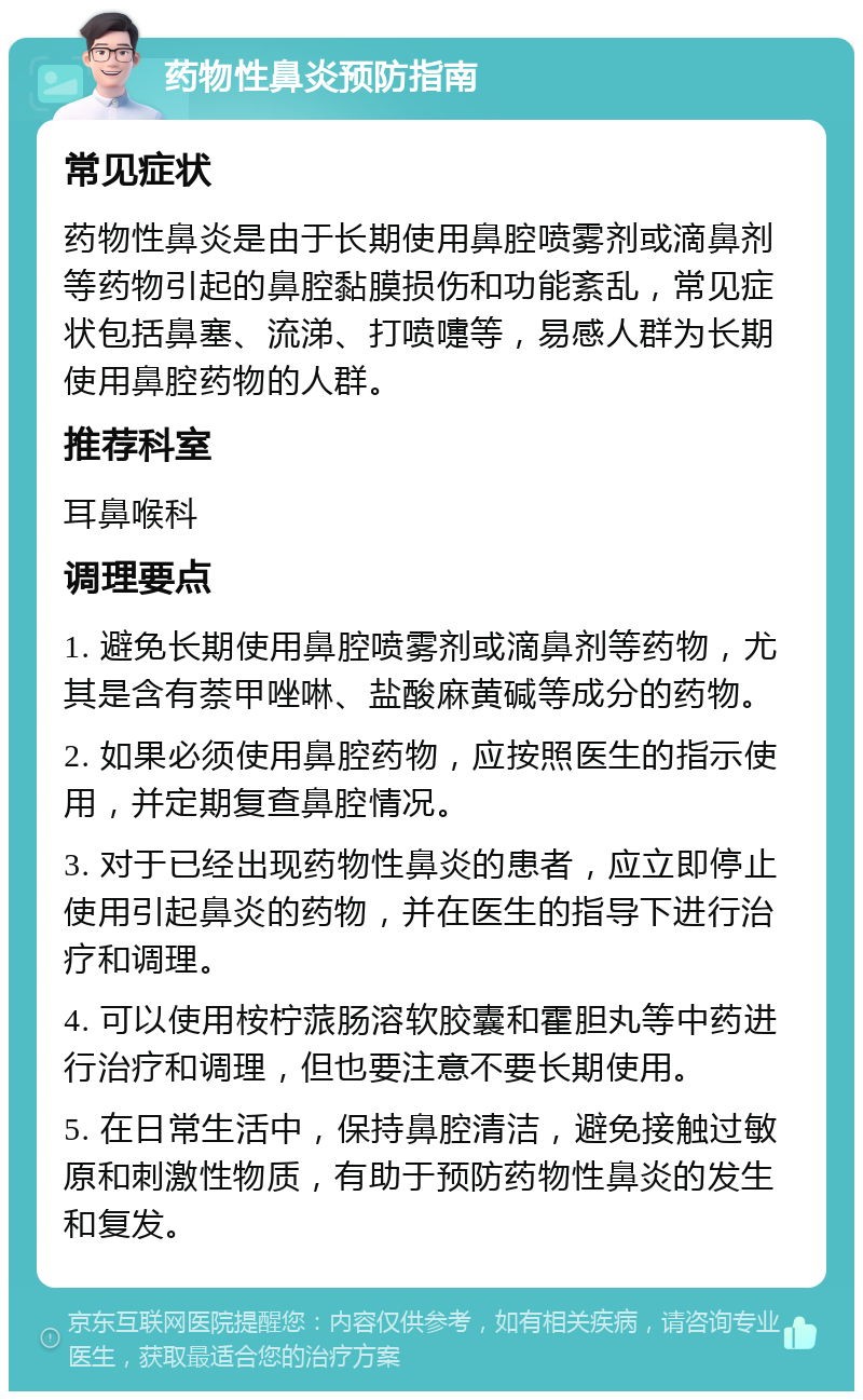 药物性鼻炎预防指南 常见症状 药物性鼻炎是由于长期使用鼻腔喷雾剂或滴鼻剂等药物引起的鼻腔黏膜损伤和功能紊乱，常见症状包括鼻塞、流涕、打喷嚏等，易感人群为长期使用鼻腔药物的人群。 推荐科室 耳鼻喉科 调理要点 1. 避免长期使用鼻腔喷雾剂或滴鼻剂等药物，尤其是含有萘甲唑啉、盐酸麻黄碱等成分的药物。 2. 如果必须使用鼻腔药物，应按照医生的指示使用，并定期复查鼻腔情况。 3. 对于已经出现药物性鼻炎的患者，应立即停止使用引起鼻炎的药物，并在医生的指导下进行治疗和调理。 4. 可以使用桉柠蒎肠溶软胶囊和霍胆丸等中药进行治疗和调理，但也要注意不要长期使用。 5. 在日常生活中，保持鼻腔清洁，避免接触过敏原和刺激性物质，有助于预防药物性鼻炎的发生和复发。