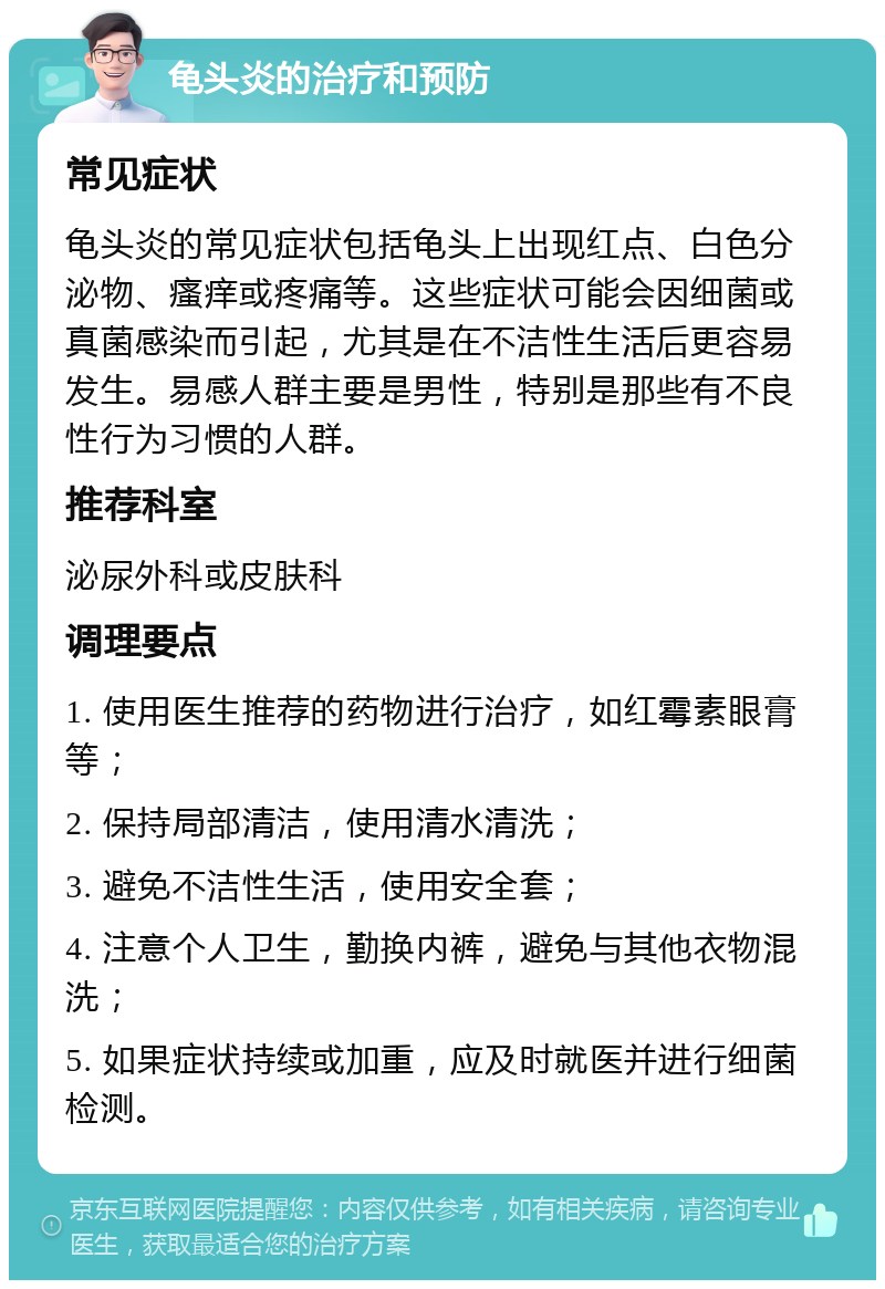 龟头炎的治疗和预防 常见症状 龟头炎的常见症状包括龟头上出现红点、白色分泌物、瘙痒或疼痛等。这些症状可能会因细菌或真菌感染而引起，尤其是在不洁性生活后更容易发生。易感人群主要是男性，特别是那些有不良性行为习惯的人群。 推荐科室 泌尿外科或皮肤科 调理要点 1. 使用医生推荐的药物进行治疗，如红霉素眼膏等； 2. 保持局部清洁，使用清水清洗； 3. 避免不洁性生活，使用安全套； 4. 注意个人卫生，勤换内裤，避免与其他衣物混洗； 5. 如果症状持续或加重，应及时就医并进行细菌检测。