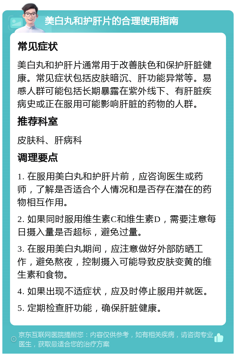 美白丸和护肝片的合理使用指南 常见症状 美白丸和护肝片通常用于改善肤色和保护肝脏健康。常见症状包括皮肤暗沉、肝功能异常等。易感人群可能包括长期暴露在紫外线下、有肝脏疾病史或正在服用可能影响肝脏的药物的人群。 推荐科室 皮肤科、肝病科 调理要点 1. 在服用美白丸和护肝片前，应咨询医生或药师，了解是否适合个人情况和是否存在潜在的药物相互作用。 2. 如果同时服用维生素C和维生素D，需要注意每日摄入量是否超标，避免过量。 3. 在服用美白丸期间，应注意做好外部防晒工作，避免熬夜，控制摄入可能导致皮肤变黄的维生素和食物。 4. 如果出现不适症状，应及时停止服用并就医。 5. 定期检查肝功能，确保肝脏健康。