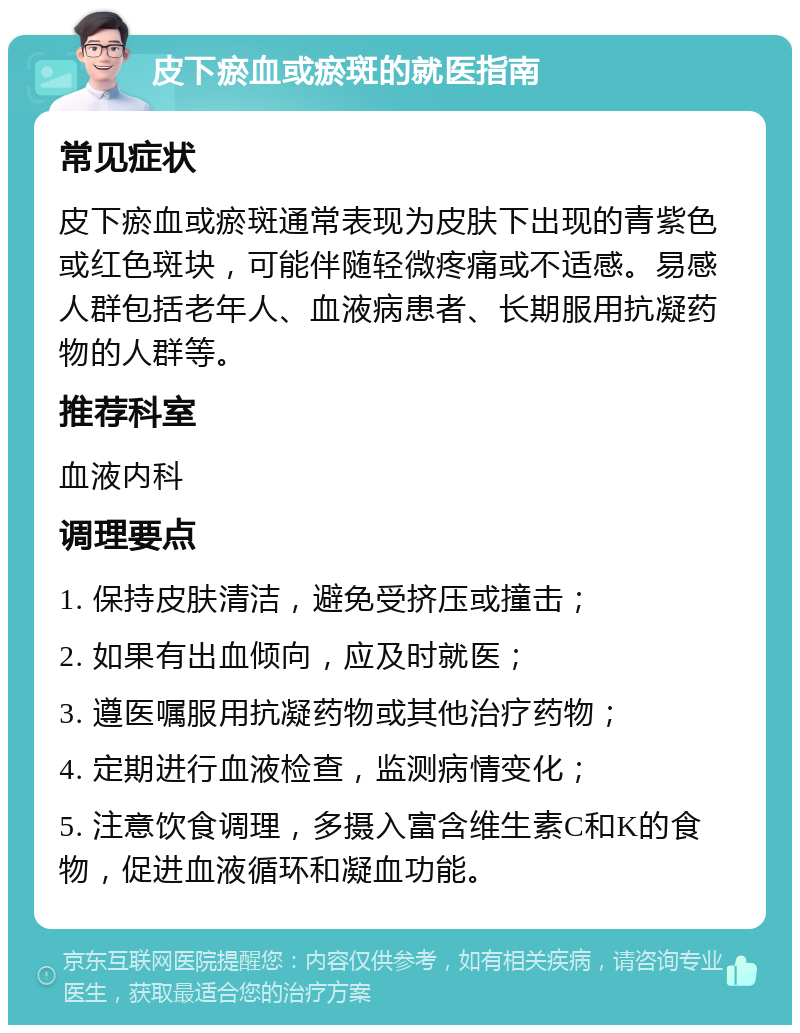 皮下瘀血或瘀斑的就医指南 常见症状 皮下瘀血或瘀斑通常表现为皮肤下出现的青紫色或红色斑块，可能伴随轻微疼痛或不适感。易感人群包括老年人、血液病患者、长期服用抗凝药物的人群等。 推荐科室 血液内科 调理要点 1. 保持皮肤清洁，避免受挤压或撞击； 2. 如果有出血倾向，应及时就医； 3. 遵医嘱服用抗凝药物或其他治疗药物； 4. 定期进行血液检查，监测病情变化； 5. 注意饮食调理，多摄入富含维生素C和K的食物，促进血液循环和凝血功能。