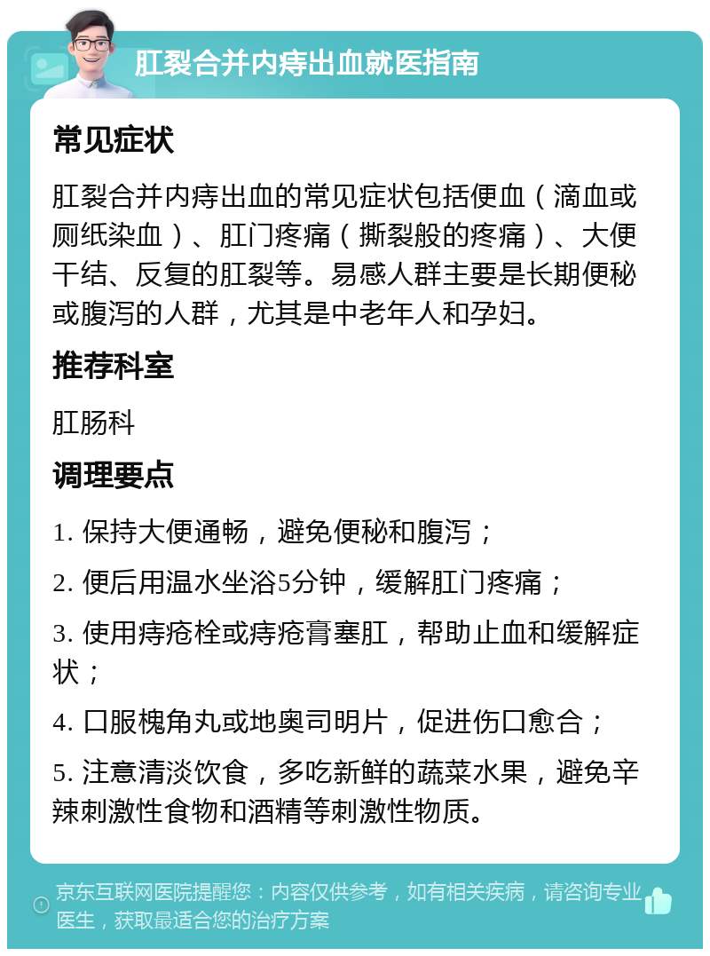 肛裂合并内痔出血就医指南 常见症状 肛裂合并内痔出血的常见症状包括便血（滴血或厕纸染血）、肛门疼痛（撕裂般的疼痛）、大便干结、反复的肛裂等。易感人群主要是长期便秘或腹泻的人群，尤其是中老年人和孕妇。 推荐科室 肛肠科 调理要点 1. 保持大便通畅，避免便秘和腹泻； 2. 便后用温水坐浴5分钟，缓解肛门疼痛； 3. 使用痔疮栓或痔疮膏塞肛，帮助止血和缓解症状； 4. 口服槐角丸或地奥司明片，促进伤口愈合； 5. 注意清淡饮食，多吃新鲜的蔬菜水果，避免辛辣刺激性食物和酒精等刺激性物质。