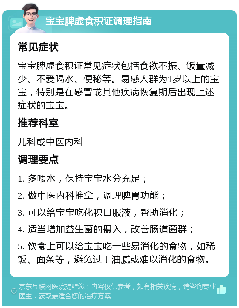 宝宝脾虚食积证调理指南 常见症状 宝宝脾虚食积证常见症状包括食欲不振、饭量减少、不爱喝水、便秘等。易感人群为1岁以上的宝宝，特别是在感冒或其他疾病恢复期后出现上述症状的宝宝。 推荐科室 儿科或中医内科 调理要点 1. 多喂水，保持宝宝水分充足； 2. 做中医内科推拿，调理脾胃功能； 3. 可以给宝宝吃化积口服液，帮助消化； 4. 适当增加益生菌的摄入，改善肠道菌群； 5. 饮食上可以给宝宝吃一些易消化的食物，如稀饭、面条等，避免过于油腻或难以消化的食物。